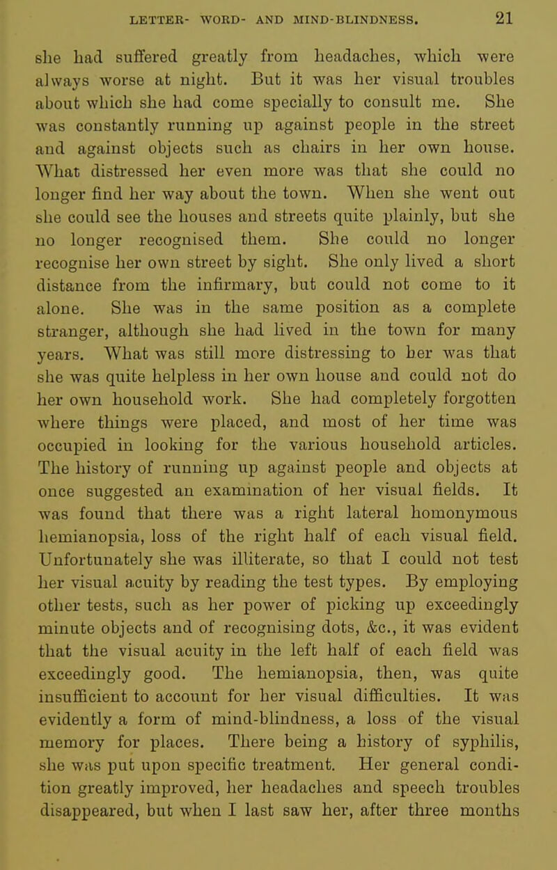 she bad suffered greatly from lieadaches, which were always worse at night. But it was her visual troubles about which she had come specially to consult me. She was constantly running up against people in the street and against objects such as chairs in her own house. What distressed her even more was that she could no longer find her way about the town. When she went out she could see the houses and streets quite plainly, but she no longer recognised them. She could no longer recognise her own street by sight. She only lived a short distance from the infirmary, but could not come to it alone. She was in the same position as a complete stranger, although she had lived in the town for many years. What was still more distressing to her was that she was quite helpless in her own house and could not do her own household work. She had completely forgotten where things were placed, and most of her time was occupied in looking for the various household articles. The history of running up against people and objects at once suggested an exammation of her visual fields. It was found that there was a right lateral homonymous hemianopsia, loss of the right half of each visual field. Unfortunately she was illiterate, so that I could not test her visual acuity by reading the test types. By employing other tests, such as her power of picking up exceedingly minute objects and of recognising dots, &c., it was evident that the visual acuity in the left half of each field was exceedingly good. The hemianopsia, then, was quite insufiicient to account for her visual difficulties. It was evidently a form of mind-blindness, a loss of the visual memory for places. There being a history of syphilis, she was put upon specific treatment. Her general condi- tion greatly improved, her headaches and speech troubles disappeared, but when I last saw her, after three months