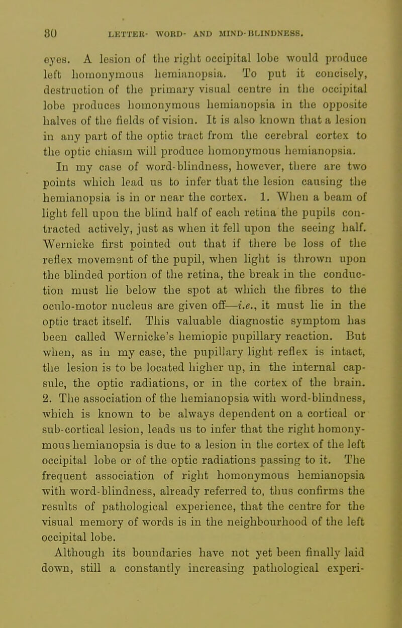 e3'es. A lesiou of the right occipital lobe would produce left homonymous hemiiinopsia. To put it concisely, destruction of the primary visual centre in the occipital lobe produces homonymous hemianopsia in the opposite halves of the fields of vision. It is also known that a lesion in any part of the optic tract from the cerebral cortex to the optic cliiasm will produce homonymous hemianopsia. In my case of word-blindness, however, tliere are two points which lead us to infer that the lesion causing the hemianopsia is in or near the cortex. 1, When a beam of light fell upon the blind half of each retina the pupils con- tracted actively, just as when it fell upon the seeing half. Wernicke first pointed out that if there be loss of the reflex movement of the pupil, when light is thrown upon the blinded portion of the retina, the break in the conduc- tion must lie below the spot at which the fibres to the oculo-motor nucleus are given off—i.e., it must lie in the optic tract itself. This valuable diagnostic symptom has been called Wernicke's hemiopic pupillary reaction. But when, as in my case, the pupillary light reflex is intact, the lesion is to be located higher up, in the internal cap- sule, the optic radiations, or in the cortex of the brain. 2. The association of the hemianopsia with word-blinduess, which is known to be always dependent on a cortical or sub-cortical lesion, leads us to infer that the right homony- mous hemianopsia is due to a lesion in the cortex of the left occipital lobe or of the optic radiations passing to it. The frequent association of right homonymous hemianopsia with word-blindness, already referred to, thus confirms the results of pathological experience, that the centre for the visual memory of words is in the neighbourhood of the left occipital lobe. Although its boundaries have not yet been finally laid down, still a constantly increasing pathological experi-