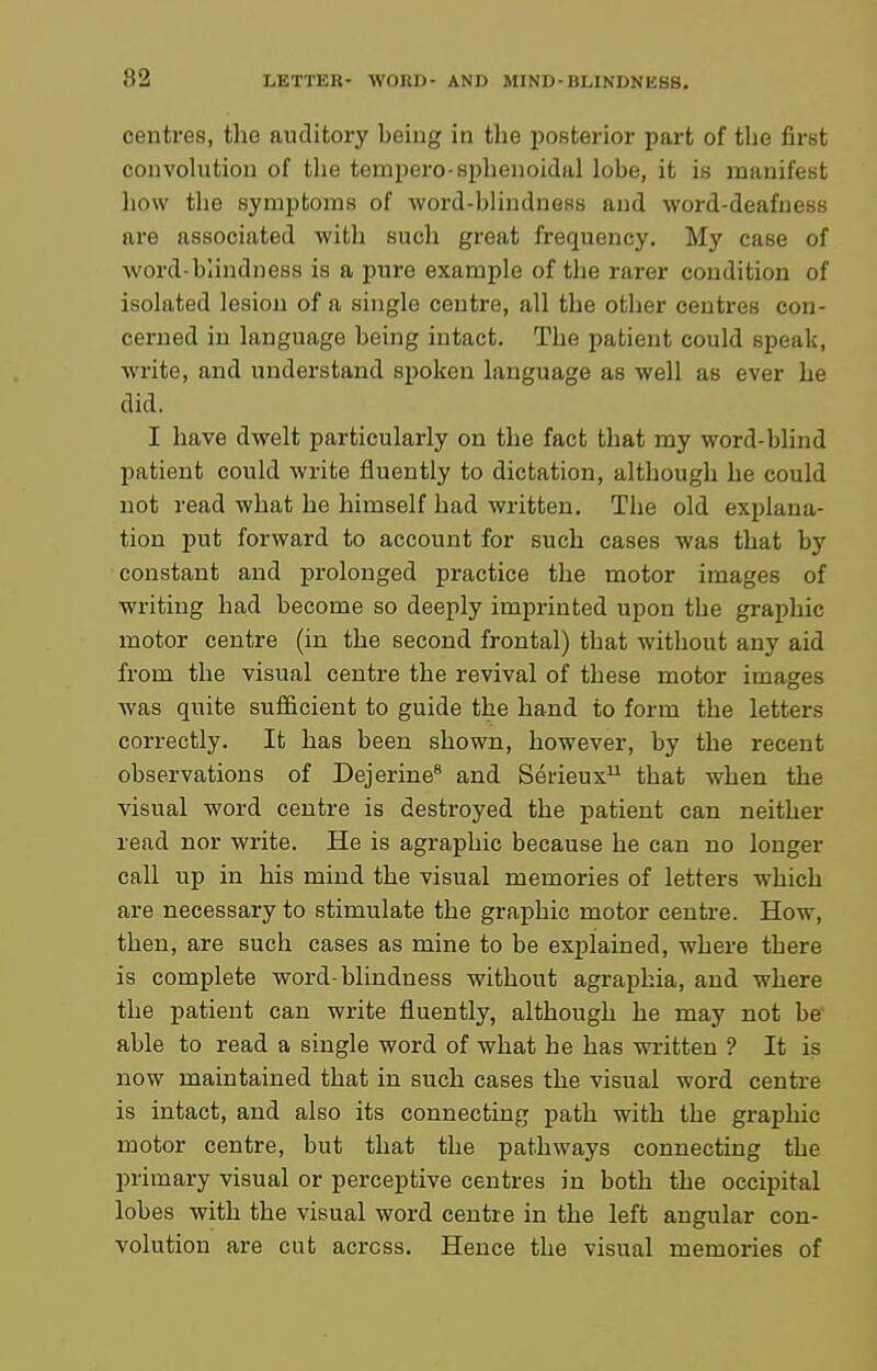 centres, the auditory being in the jjosterior part of the first convolution of tlie tempero-sphenoidal lobe, it is manifest liow the symptoms of word-blindness and word-deafness are associated with such great frequency. My case of word-blindness is a pure example of the rarer condition of isolated lesion of a single centre, all the other centres con- cerned in language being intact. The patient could speak, write, and understand spoken language as well as ever he did. I have dwelt particularly on the fact that my word-blind patient could write fluently to dictation, although he could not read what he himself had written. The old explana- tion put forward to account for such cases was that by constant and prolonged practice the motor images of writing had become so deeply imprinted upon the graphic motor centre (in the second frontal) that without any aid from the visual centre the revival of these motor images was quite sufficient to guide the hand to form the letters correctly. It has been shown, however, by the recent observations of Dejerine* and Serieux that when the visual word centre is destroyed the patient can neither read nor write. He is agraphic because he can no longer call up in his mind the visual memories of letters which are necessary to stimulate the graphic motor centre. How, then, are such cases as mine to be explained, where there is complete word-blindness without agraphia, and where the patient can write fluently, although he may not be' able to read a single word of what he has written ? It is now maintained that in such cases the visual word centre is intact, and also its connecting path with the graphic motor centre, but that the pathways connecting the primary visual or perceptive centres in both the occipital lobes with the visual word centre in the left angular con- volution are cut across. Hence the visual memories of