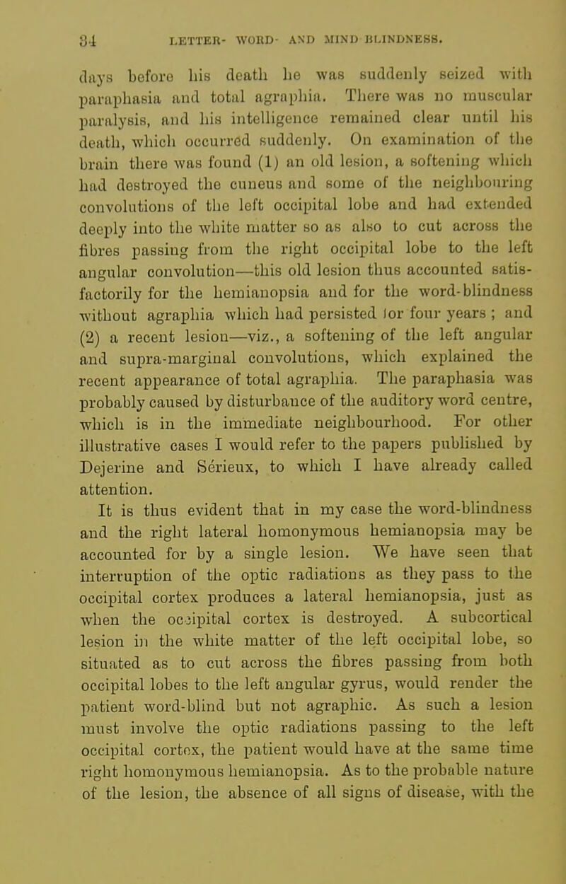 days before his death he was suddenly seized with paraphasia and total agraphia. There was no muscular paralysis, and his intelligence remained clear until his death, which occurred suddenly. On examination of the brain there was found (1) an old lesion, a softening which had destroyed the cuneus and some of the neighbouring convolutions of the left occipital lobe and had extended deeply into the white matter so as also to cut across the fibres passing from the right occipital lobe to the left angular convolution—this old lesion thus accounted satis- factorily for the hemianopsia and for the word-blindness without agraphia which had persisted lor four years ; and (2) a recent lesion—viz., a softening of the left angular and supra-marginal convolutions, which explained the recent appearance of total agraphia. The paraphasia was probably caused by disturbance of the auditory word centre, which is in the immediate neighbourhood. For other illustrative cases I would refer to the papers pubhshed by Dejerine and Serieux, to which I have already called attention. It is thus evident that in my case the word-blindness and the right lateral homonymous hemianopsia may be accounted for by a single lesion. We have seen that interruption of the optic radiations as they pass to the occipital cortex produces a lateral hemianopsia, just as when the occipital cortex is destroyed. A subcortical lesion hi the white matter of the left occipital lobe, so situated as to cut across the fibres passing from both occipital lobes to the left angular gyrus, would render the patient word-blind but not agraphic. As such a lesion must involve the optic radiations passing to the left occipital cortfix, the patient would have at the same time right homonymous hemianopsia. As to the probable nature of the lesion, the absence of all signs of disease, with the