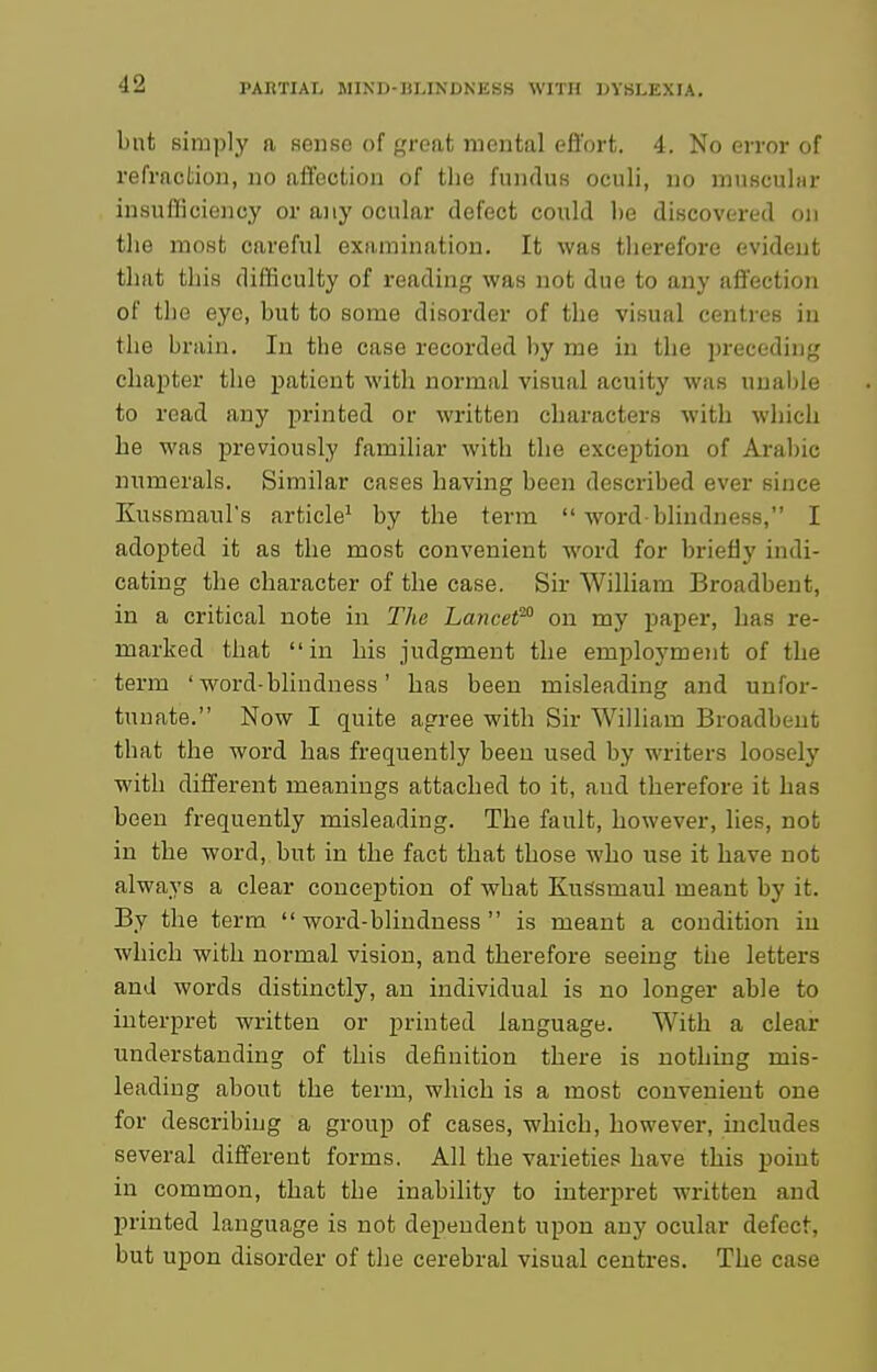 but sim!)ly a sonso of f,'roat mental effort. 4. No error of refraction, no atl'ection of tlie fundus oculi, no muKcular insufficiency or any ocular defect could be discovered on the most careful examination. It was therefore evident that this difficulty of readinj^ was not due to any affection of the eye, but to some disorder of the visual centres in the brain. In the case recorded by me in the preceding chajater the patient with normal visual acuity was unable to read any printed or written charactex-s with which he was previously familiar with the exception of Aral)ic numerals. Similar cases having been described ever since Kussmaul's article^ by the term  word blindness, I adopted it as the most convenient word for briefly indi- cating the character of the case. Sir William Broadbeut, in a critical note in The Lancet'' on my paper, has re- marked that in his judgment the employment of the term ' word-blindness' has been misleading and unfor- tunate. Now I quite agree with Sir Wilham Broadbeut that the word has frequently been used by writers loosely with different meanings attached to it, and therefore it has been frequently misleading. The fault, however, lies, not in the word,, but in the fact that those who use it have not always a clear conception of what KuSsmaul meant by it. By the term word-blindness is meant a condition in which with normal vision, and therefore seeing the letters and words distinctly, an individual is no longer able to interpret written or printed language. With a clear understanding of this definition there is nothing mis- leading about the term, which is a most convenient one for describing a group of cases, which, however, includes several different forms. All the varieties have this point in common, that the inability to interpret written and printed language is not dependent upon any ocular defect, but upon disorder of the cerebral visual centres. The case