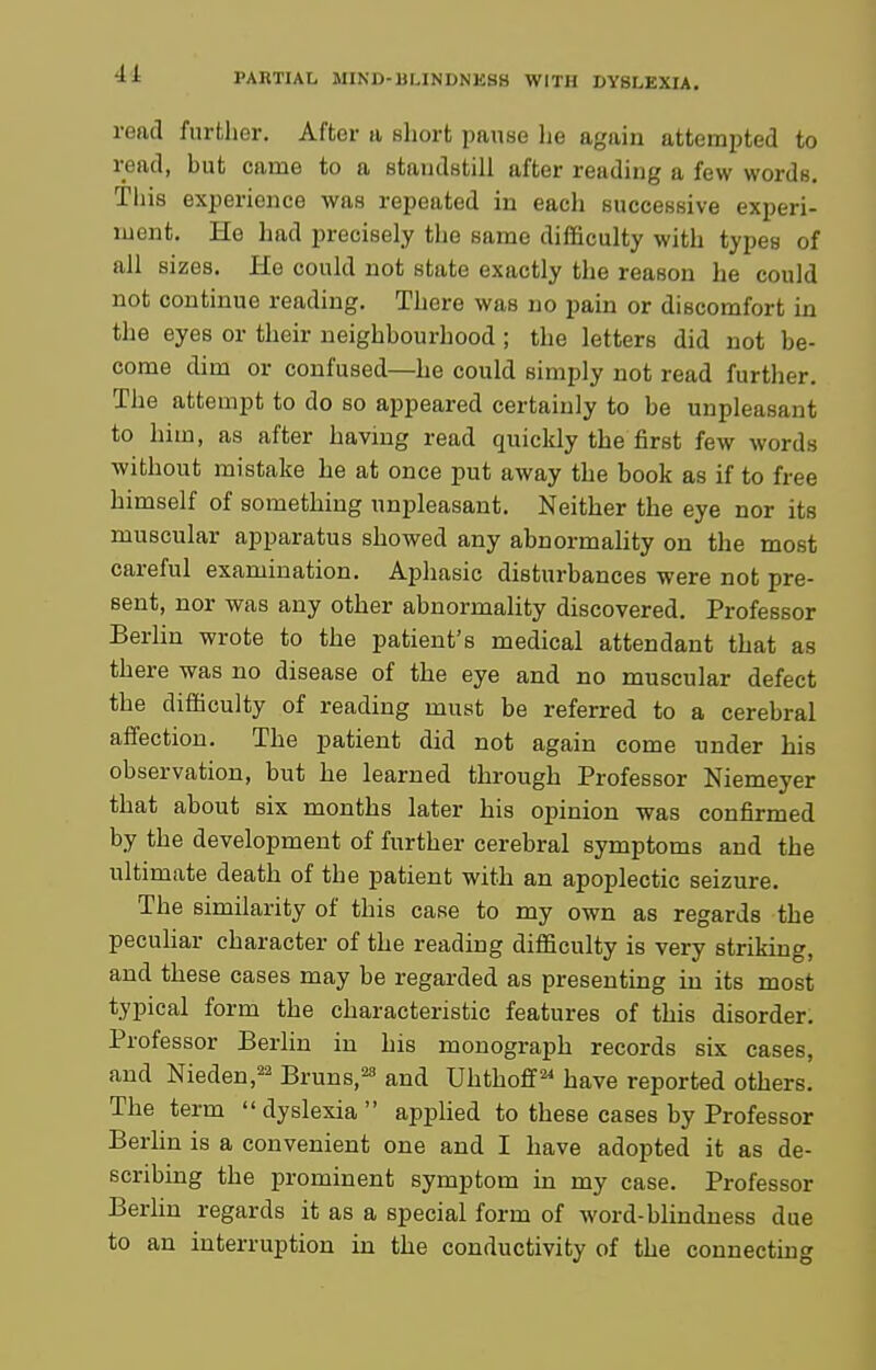 4± read further. After a short pause lie again attempted to read, but came to a staudbtill after reading a few words. This experience was repeated in each successive experi- ment. He had precisely the same difficulty with types of all sizes. He could not state exactly the reason he could not continue reading. There was no pain or discomfort in the eyes or their neighbourhood ; the letters did not be- come dim or confused—he could simply not read further. The attempt to do so appeared certainly to be unpleasant to him, as after having read quickly the first few words without mistake he at once put away the book as if to free himself of something unpleasant. Neither the eye nor its muscular apparatus showed any abnormality on the most careful examination. Aphasic disturbances were not pre- sent, nor was any other abnormality discovered. Professor Berhn wrote to the patient's medical attendant that as there was no disease of the eye and no muscular defect the difficulty of reading must be referred to a cerebral affection. The patient did not again come under his observation, but he learned through Professor Niemeyer that about six months later his opinion was confirmed by the development of further cerebral symptoms and the ultimate death of the patient with an apoplectic seizure. The similarity of this case to my own as regards the pecuhar character of the reading difficulty is very striking, and these cases may be regarded as presenting in its most typical form the characteristic features of this disorder. Professor Berlin in his monograph records six cases, and Nieden,^ Bruns,^ and Uhthoff^ have reported others. The term dyslexia applied to these cases by Professor Berlin is a convenient one and I have adopted it as de- scribing the prominent symptom in my case. Professor Berlin regards it as a special form of word-blindness due to an interruption in the conductivity of the connecting