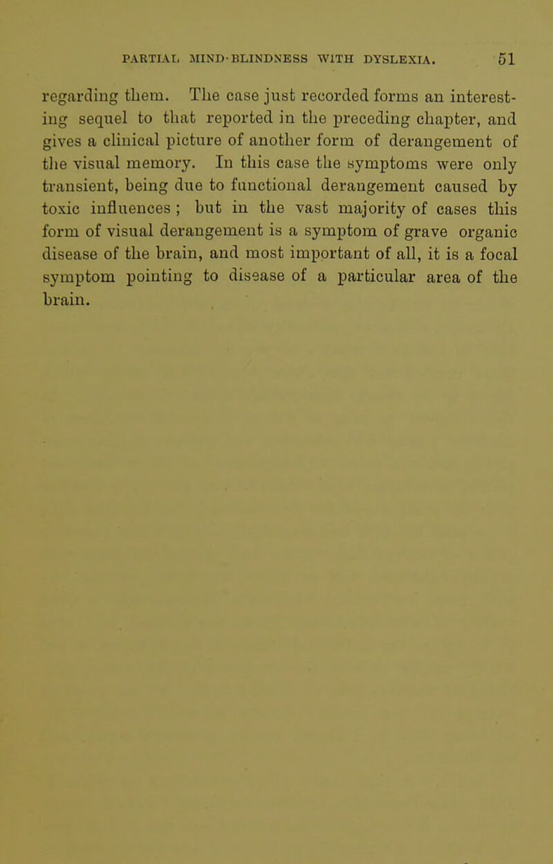 regarding them. The case just recorded forms an interest- ing sequel to that reported in the preceding chapter, and gives a chuical picture of another form of derangement of tlie visual memory. In this case the symptoms were only transient, being due to functional derangement caused by toxic influences ; but in the vast majority of cases this form of visual derangement is a symptom of grave organic disease of the brain, and most important of all, it is a focal symptom pointing to disease of a particular area of the brain.