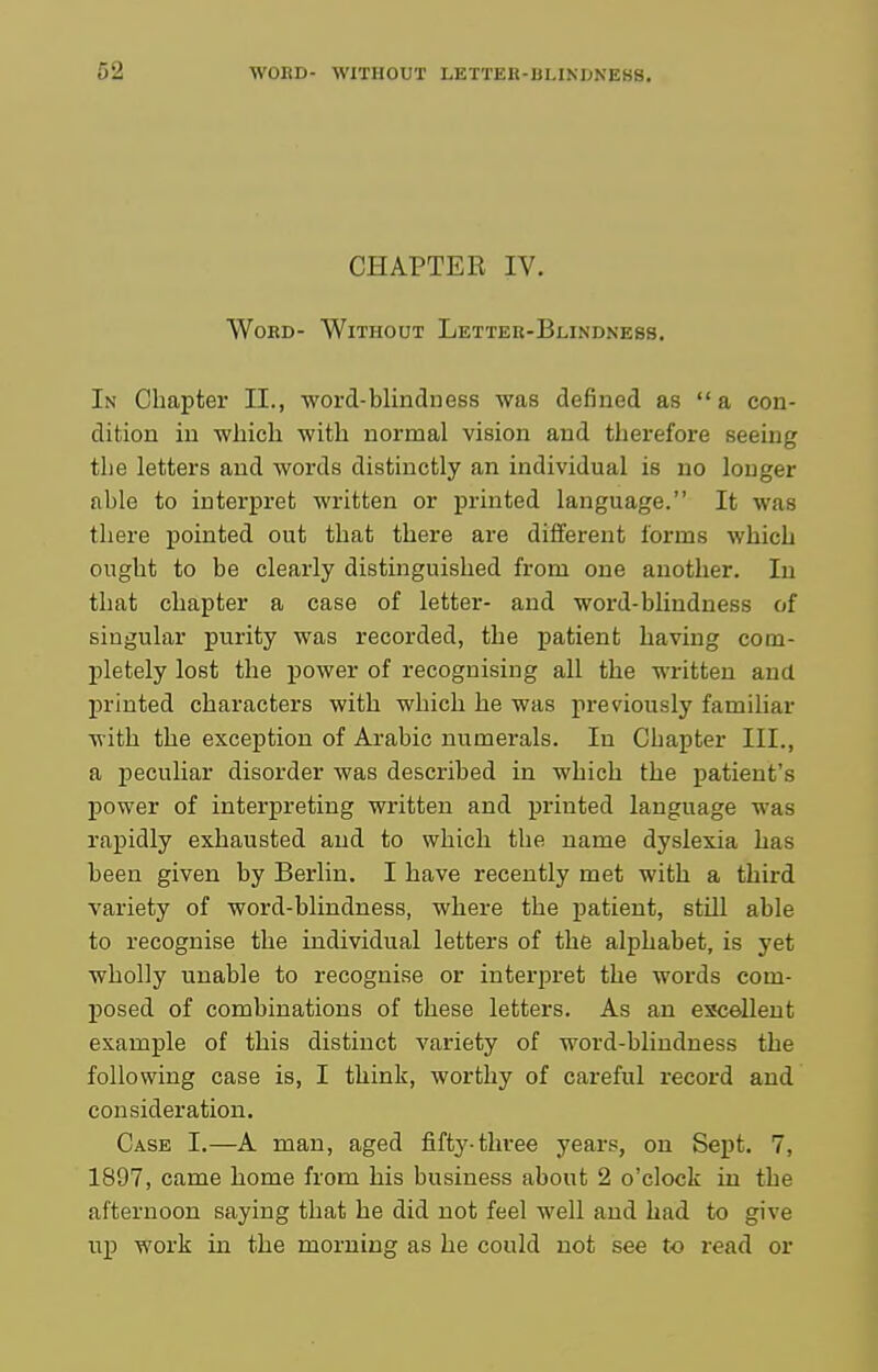 CHAPTER IV. Word- Without Lettek-Blindness. In Chapter II., word-blincluess was defined as a con- dition in which with normal vision and therefore seeing the letters and words distinctly an individual is no longer able to interpret written or printed language. It was there pointed out that there are different forms which ought to be clearly distinguished from one another. In that chapter a case of letter- and woi'd-blindness of singular purity was recorded, the patient having com- pletely lost the power of recognising all the written and printed characters with which he was previously familiar with the exception of Arabic numerals. In Chapter III., a peculiar disorder was described in which the patient's power of interpreting written and printed language was rapidly exhausted and to which the name dyslexia has been given by Berlin. I have recently met with a third variety of word-blindness, where the imtient, stiU able to recognise the individual letters of the alphabet, is yet wholly unable to recognise or interpret the words com- posed of combinations of these letters. As an excellent example of this distinct variety of word-blindness the following case is, I think, worthy of careful record and consideration. Case I.—A man, aged fifty-three years, on Sept. 7, 1897, came home from his business about 2 o'clock in the afternoon saying that he did not feel well and had to give up work in the morning as he could not see to read or