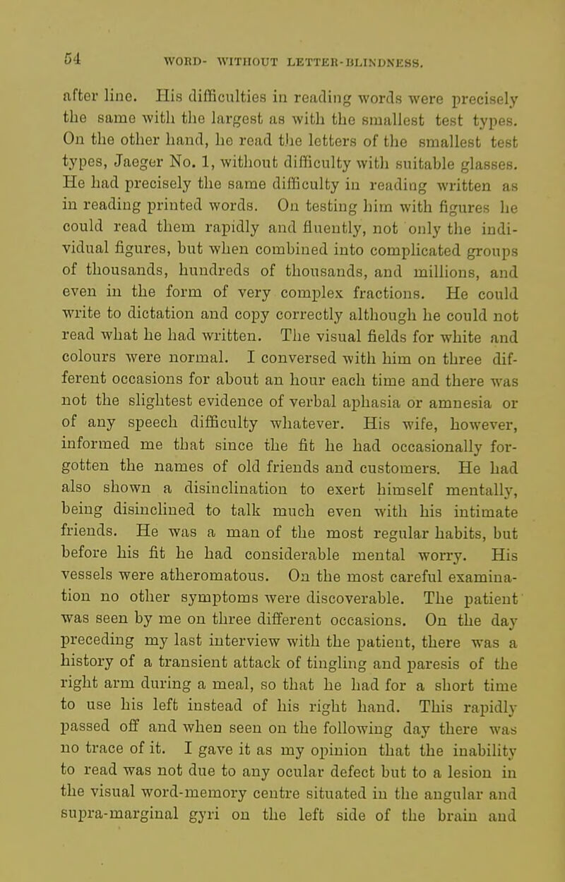 after line. His difficulties in reading words were precisely the same with the largest as with the smallest test types. On the other hand, he read t)ie letters of the smallest test types, Jaeger No, 1, without difficulty with suitable glasses. He had precisely the same difficulty in reading written as in reading printed words. On testing him with figures he could read them rapidly and fluently, not only the indi- vidual figures, but when combined into complicated groups of thousands, hundreds of thousands, and millions, and even in the form of very complex fractions. He could write to dictation and copy correctly although he could not read what he had written. The visual fields for white and colours were normal. I conversed with him on three dif- ferent occasions for about an hour each time and there was not the slightest evidence of verbal aphasia or amnesia or of any speech difficulty whatever. His wife, however, informed me that since the fit he had occasionally for- gotten the names of old friends and customers. He had also shown a disinclination to exert himself mentally, being disinchned to talk much even with his intimate friends. He was a man of the most regular habits, but before his fit he had considerable mental worry. His vessels were atheromatous. Oa the most careful examina- tion no other symptoms were discoverable. The patient was seen by me on three different occasions. On the day preceding my last interview with the patient, there was a history of a transient attack of tiugUng and paresis of the right arm during a meal, so that he had for a short time to use his left instead of his right hand. This rapidly passed off and when seen on the following day there was no trace of it. I gave it as my opinion that the inability to read was not due to any ocular defect but to a lesion in the visual word-memory centre situated in the angular and supra-marginal gyri on the left side of the brain and