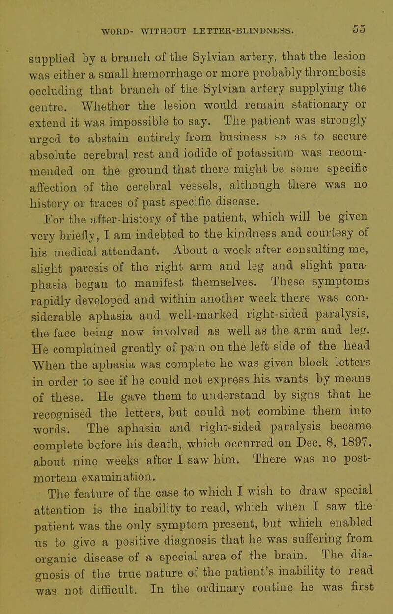 supplied by a branch of the Sylvian artery, that the lesion was either a small haemorrhage or more probably thrombosis occluding that branch of the Sylvian artery supplying the centre. Whether the lesion would remain stationary or extend it was impossible to say. The patient was strongly urged to abstain entirely from business so as to secure absolute cerebral rest and iodide of potassium was recom- mended on the ground that there might be some specific affection of the cerebral vessels, although there was no history or traces of past specific disease. For the after-history of the patient, which will be given very briefly, I am indebted to the kindness and courtesy of his medical attendant. About a week after consulting me, slight paresis of the right arm and leg and shght para- phasia began to manifest themselves. These symptoms rapidly developed and within another week there was con- siderable aphasia and well-marked right-sided paralysis, the face being now involved as well as the arm and leg. He complained greatly of pain on the left side of the head When the aphasia was complete he was given block letters in order to see if he could not express his wants by means of these. He gave them to understand by signs that he recognised the letters, but could not combine them into words. The aphasia and right-sided paralysis became complete before his death, which occurred on Dec. 8, 1897, about nine weeks after I saw him. There was no post- mortem examination. The feature of the case to which I wish to draw special attention is the inability to read, which when I saw the patient was the only symptom present, but which enabled us to give a positive diagnosis that he was suffering from organic disease of a special area of the brain. The dia- gnosis of the true nature of the patient's inability to read was not difficult. In the ordinary routine he was first
