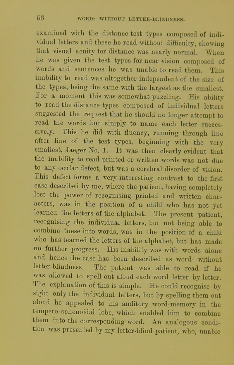 examined with the distance test types composed of indi- vidual letters and these he read without difficulty, showing that visual acuity for distance was nearly normal. When he was given the test types for near vision composed of words and sentences he was unable to read them. This inability to read was altogether independent of the size of the types, being the same with the largest as the smallest. For a moment this was somewhat puzzling. His ability to read the distance types composed of individual letters suggested the request that he should no longer attempt to read the words but simply to name each letter succes- sively. This he did with fluency, running through hne after line of the test types, beginning with the very smallest, Jaeger No. 1. It was then clearly evident that the inability to read printed or written words was not due to any ocular defect, but was a cerebral disorder of vision. This defect forms a very interesting contrast to the first case described by me, where the patient, having completely lost the power of recognising printed and written char- acters, was in the position of a child who has not yet learned the letters of the alphabet. The present patient, recognising the individual letters, but not being able to combine these into words, was in the position of a child who has learned the letters of the alphabet, but has made, no further progress. His inabihty was with words alone and hence the case has been described as word- without letter-blindness. The patient was able to read if he was allowed to spell out aloud each word letter by letter. The explanation of this is simple. He could recognise by sight only the individual letters, but by spelling them out aloud he appealed to his auditory word-memory in the tempero-sphenoidal lobe, which enabled him to combine them into the corresponding word. An analogous condi- tion was presented by my letter-blind patient, who, unable