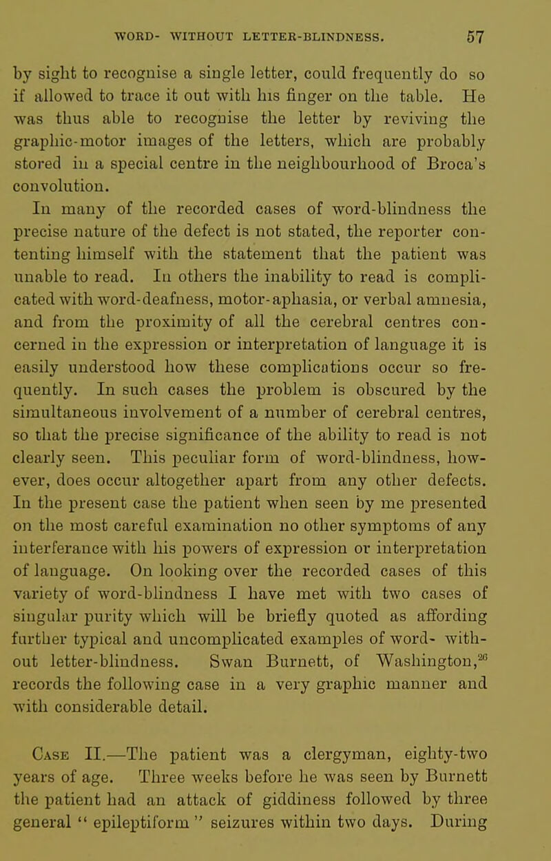 by sight to recognise a single letter, could frequently do so if allowed to trace it out with his finger on the table. He was thus able to recognise the letter by reviving the graphic-motor images of the letters, which are probably stored in a special centre in the neighbourhood of Broca's convolution. In many of the recorded cases of word-blindness the precise nature of the defect is not stated, the reporter con- tenting himself with the statement that the patient was unable to read. In others the inability to read is compli- cated with word-deafness, motor-aphasia, or verbal amnesia, and from the j)roximity of all the cerebral centres con- cerned in the expression or interpretation of language it is easily understood how these complications occur so fre- quently. In such cases the problem is obscured by the simultaneous involvement of a number of cerebral centres, so that the precise significance of the ability to read is not clearly seen. This peculiar form of word-blindness, how- ever, does occur altogether apart from any other defects. In the present case the patient when seen by me presented on the most careful examination no other symptoms of anj' interferance with his powers of expression or interpretation of language. On looking over the recorded cases of this variety of word-blindness I have met with two cases of singular purity which will be briefly quoted as affording further typical and uncomplicated examples of word- with- out letter-blindness. Swan Burnett, of Washington,^' records the following case in a very graphic manner and with considerable detail. Case II.—The patient was a clergyman, eighty-two years of age. Three weeks before he was seen by Burnett the patient had an attack of giddiness followed by three general  epileptiform  seizures within two days. During
