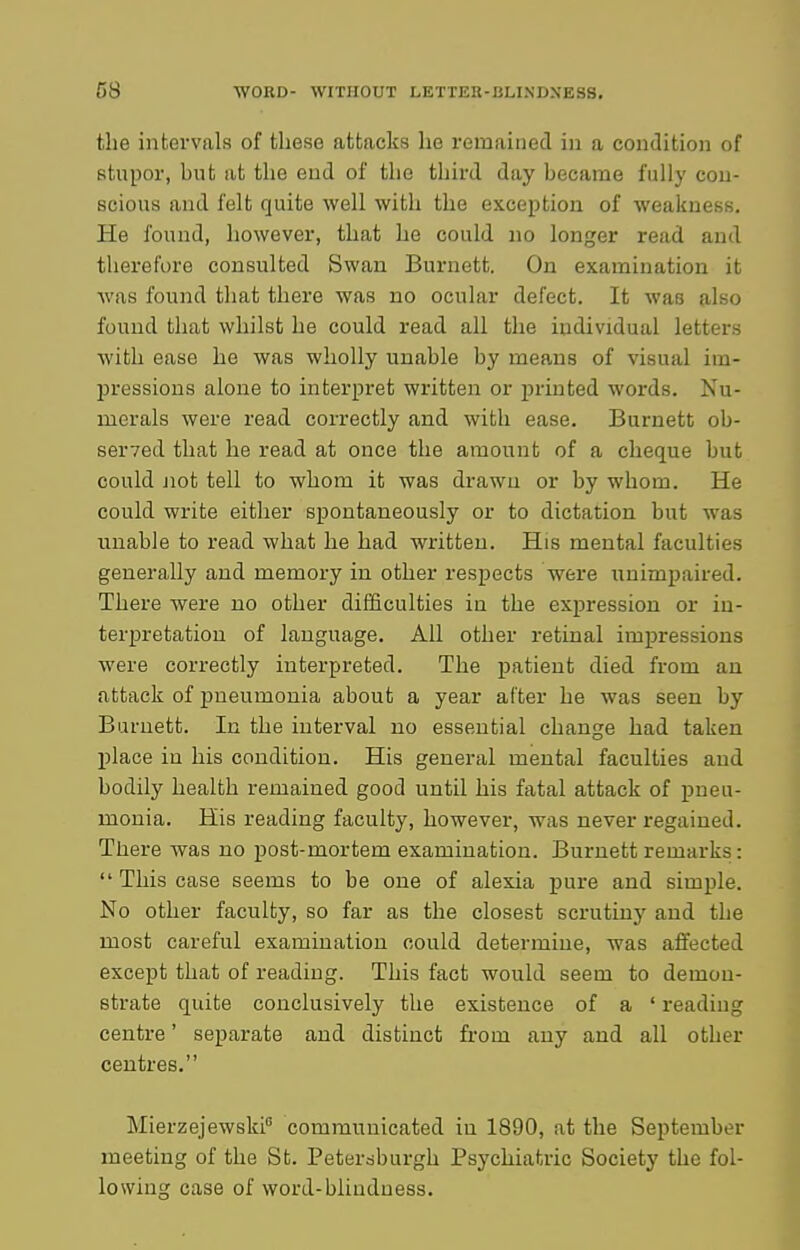 the intervals of these attacks he remained in a condition of stupor, but at the end of the third day became fully con- scious and felt quite well with the exception of weakness. He found, however, that he could no longer read and therefore consulted Swan Burnett. On examination it was found that there was no ocular defect. It was also found that whilst he could read all the individual letters with ease he was wholly unable by means of visual im- pressions alone to interpret written or printed words. Nu- merals were read correctly and with ease. Burnett ob- seryed that he read at once the amount of a cheque but could Jiot tell to whom it was drawn or by whom. He could write either spontaneously or to dictation but was unable to read what he had written. His mental faculties generally and memory in other respects were unimpaired. There were no other difficulties in the expression or in- terpretation of language. All other retinal impressions were correctly interpreted. The patient died from an attack of pneumonia about a year after he was seen by Burnett. In the interval no essential change had taken l^lace in his condition. His general mental faculties and bodily health remained good until his fatal attack of pneu- monia. His reading faculty, however, was never regained. There was no post-mortem examination. Burnett remarks:  This case seems to be one of alexia pure and simple. No other faculty, so far as the closest scrutiny and the most careful examination oould determine, was affected except that of reading. This fact would seem to demon- strate quite conclusively the existence of a ' reading centre' separate and distinct from any and all other centres. Mierzejewski communicated in 1890, at the September meeting of the St. Peter^burgh Psychiatric Society the fol- lowing case of word-blindness.