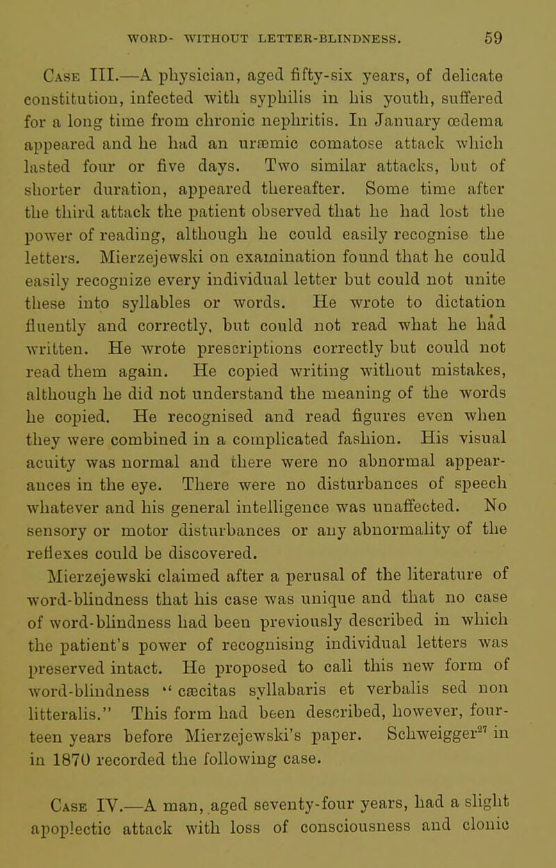 Case III.—A physician, aged fifty-six years, of delicate constitution, infected with syphilis in his youtli, suffered for a long time from chronic nephritis. In January oedema appeared and he had an uraemic comatose attack which lasted four or five days. Two similar attacks, but of shorter duration, appeared thereafter. Some time after the third attack the patient observed that he had lost the power of reading, although he could easily recognise the letters. Mierzejewski on examination found that he could easily recognize every individual letter but could not unite these into syllables or words. He wrote to dictation fluently and correctly, but could not read what he had written. He wrote prescriptions correctly but could not read them again. He copied writing without mistakes, although he did not understand the meaning of the words he copied. He recognised and read figures even when they were combined in a complicated fashion. His visual acuity was normal and there were no abnormal appear- ances in the eye. There were no disturbances of speech whatever and his general intelligence was unaffected. No sensory or motor disturbances or any abnormality of the reflexes could be discovered. Mierzejewski claimed after a perusal of the literature of word-blindness that his case was unique and that no case of word-blindness had been previously described in which the patient's power of recognising individual letters was preserved intact. He proposed to call this new form of word-blindness  csecitas syllabaris et verbalis sed non litteralis. This form had been described, however, four- teen years before Mierzejewski's paper. Schweigger^' in in 1870 recorded the following case. Case IV.—A man, .aged seventy-four years, had a slight apoplectic attack with loss of consciousness and clonic