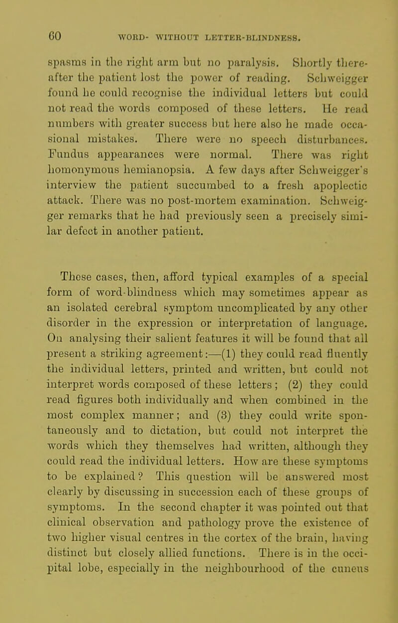 spasms ill the right arm but no paralysis. Shortly there- after the patient lost the power of reading. Schweigger found he could recognise the individual letters but could not read the words composed of these letters. He read numbers with greater success but here also he made occa- sional mistakes. There were no speech disturbances. Fundus appearances were normal. There was right homonymous hemianopsia. A few days after Schweigger's interview the patient succumbed to a fresh apoplectic attack. There was no post-mortem examination. Schweig- ger remarks that he had previously seen a i)recisely simi- lar defect in another patient. These cases, then, afford typical exami)les of a special form of word-blindness which may sometimes appear as an isolated cerebral symptom uncomplicated by any other disorder in the expression or interpretation of language. On analysing their salient features it will be found that all present a striking agreement:—(1) they could read fluently the individual letters, printed and written, but could not interpret words composed of these letters ; (2) they could read figures both individually and when combined in the most complex manner; and (3) they could write spon- taneously and to dictation, but could not interpret the words which they themselves had written, although tliey could read the individual letters. How are these symptoms to be explained? This question will be answered most clearly by discussing in succession each of these groups of symptoms. In the second chapter it was pointed out that clinical observation and pathology prove the existence of two higher visual centres iu the cortex of the brain, having distinct but closely allied functions. Thex-e is iu the occi- pital lobe, especially iu the neighbourhood of the cuneus
