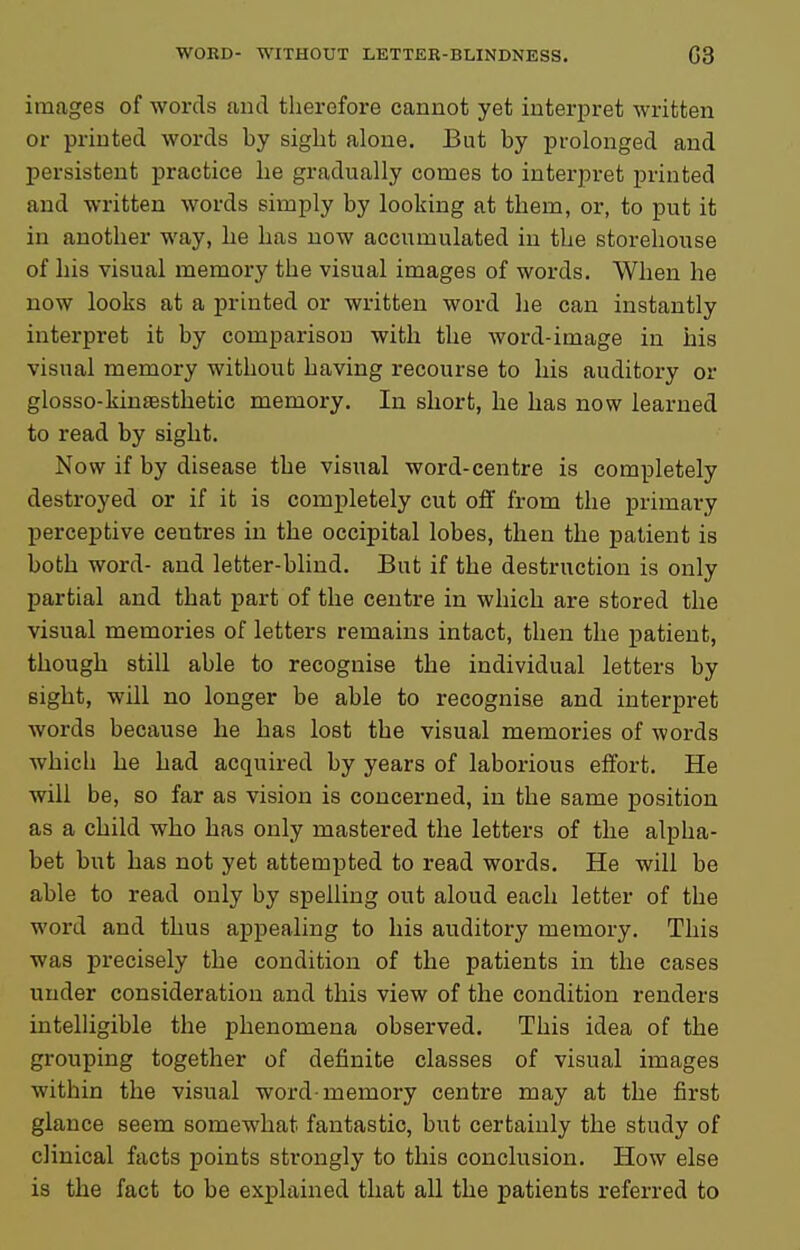 images of words and therefore cannot yet interpret written or printed words by sight alone. But by prolonged and persistent practice he gradually comes to interpret printed and written words simply by looking at them, or, to put it in another way, he has now accumulated in the storehouse of his visual memory the visual images of words. When he now looks at a printed or written word he can instantly interpret it by comparison with the word-image in iiis visual memory without having recourse to his auditory or glosso-kinsesthetic memory. In short, he has now learned to read by sight. Now if by disease the visual word-centre is completely destroyed or if it is completely cut off from the primary perceptive centres in the occipital lobes, then the patient is both word- and letter-blind. But if the destruction is only partial and that part of the centre in which are stored the visual memories of letters remains intact, then the patient, though still able to recognise the individual letters by sight, will no longer be able to recognise and interpret words because he has lost the visual memories of words which he had acquired by years of laborious effort. He will be, so far as vision is concerned, in the same position as a child who has only mastered the letters of the alpha- bet but has not yet attempted to read words. He will be able to read only by spelling out aloud each letter of the word and thus appealing to his auditory memory. This was precisely the condition of the patients in the cases under consideration and this view of the condition renders intelligible the phenomena observed. This idea of the grouping together of definite classes of visual images within the visual word-memory centre may at the first glance seem somewhat fantastic, but certainly the study of clinical facts points strongly to this conclusion. How else is the fact to be explained that all the patients referred to