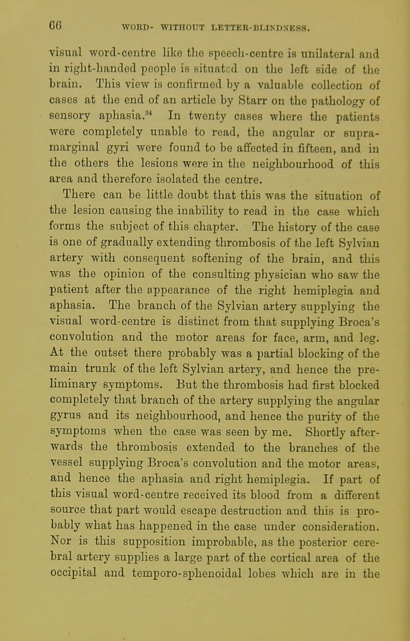 visual word-centre like the Bpeech-centre is unilateral and in riglit-lianded people is situated on the left side of the brain. This view is confirmed by a valuable collection of cases at the end of an article by StaiT on the pathology of sensory aphasia.^^ In twenty cases where the patients were completely unable to read, the angular or supra- marginal gyri were found to be affected in fifteen, and in the others the lesions were in the neighbourhood of this area and therefore isolated the centre. There can be little doubt that this was the situation of the lesion causing the inability to read in the case which forms the subject of this chapter. The history of the case is one of gradually extending thrombosis of the left Sylvian artery with consequent softening of the brain, and this was the opinion of the consulting physician who saw the patient after the appearance of the right hemiplegia and aphasia. The branch of the Sylvian artery supplying the visual word-centre is distinct from that supplying Broca's convolution and the motor areas for face, arm, and leg. At the outset there probably was a partial blocking of the main trunk of the left Sylvian artery, and hence the pre- liminary symptoms. But the thrombosis had first blocked completely that branch of the artery supplying the angular gyrus and its neighbourhood, and hence the purity of the symptoms when the case was seen by me. Shortly after- wards the thrombosis extended to the branches of the vessel supplying Broca's convolution and the motor areas, aiid hence the aphasia and right hemiplegia. If part of this visual word-centre received its blood from a different source that part would escape destruction and this is j^ro- bably what has happened in the case under consideration. Nor is this supposition improbable, as the posterior cere- bral artery supplies a large part of the cortical area of the occipital and temporo-sphenoidal lobes which are in the