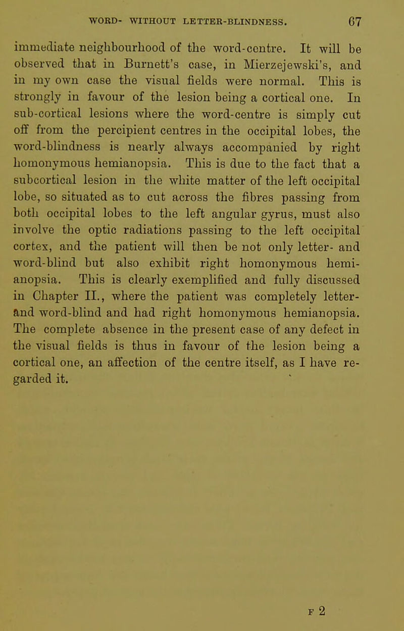 iaimediate neighbourhood of the word-centre. It will be observed that in Burnett's case, in Mierzejewski's, and in my own case the visual fields were normal. This is strongly in favour of the lesion being a cortical one. In sub-cortical lesions where the word-centre is simply cut oflf from the percipient centres in the occipital lobes, the word-blindness is nearly always accompanied by right homonymous hemianopsia. This is due to the fact that a subcortical lesion in the white matter of the left occipital lobe, so situated as to cut across the fibres passing from both occipital lobes to the left angular gyrus, must also involve the optic radiations passing to the left occipital cortex, and the patient will then be not only letter- and word-blind but also exhibit right homonymous hemi- anopsia. This is clearly exemplified and fully discussed in Chapter II., where the patient was completely letter- ftnd word-blind and had right homonymous hemianopsia. The complete absence in the present case of any defect in the visual fields is thus in favour of the lesion being a cortical one, an affection of the centre itself, as I have re- garded it. F 2