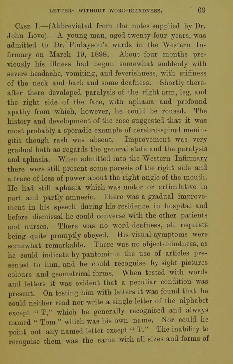 Case I.—(Abbreviated from the notes supplied by Dr. John Love).—A young man, aged twenty-four years, was admitted to Dr. Finlaysou's wards in the Western In- firmary on March 19, 1898. About four months j)re- viously his illness had begun somewhat suddenly with severe headache, vomiting, and feverishness, with stiffness of the neck and back and some deafness. Shortly there- after there devoloped paralysis of the right arm, leg, and the right side of the face, with aphasia and profound apathy from which, however, he could be roused. The history and development of the case suggested that it was most probably a sporadic example of cerebro-spinal menin- gitis though rash was absent. Improvement was very gradual both as regards the general state and the paralysis and aphasia. When admitted into the Western Infirmary there were still present some paresis of the right side and a trace of loss of power about the right angle of the mouth. He had still aphasia which was motor or articulative in part and partly amnesic. There was a gradual improve- ment in his speech during his residence in hospital and before dismissal he could converse with the other patients and nurses. There was no word-deafness, all requests being quite promptly obeyed. His visual symptoms were somewhat remarkable. There was no object-blindness, as he could indicate by pantomime the use of articles pre- sented to him, and he could recognise by sight pictures colours and geometrical forms. When tested with words and letters it was evident that a peculiar condition was present. On testmg him with letters it was found that he could neither read nor write a single letter of the alphabet except  T, which he generally recognised and always named  Tom  which was his own name. Nor could he point out any named letter except  T. The inability to recognise them was the same with aU sizes and forms of