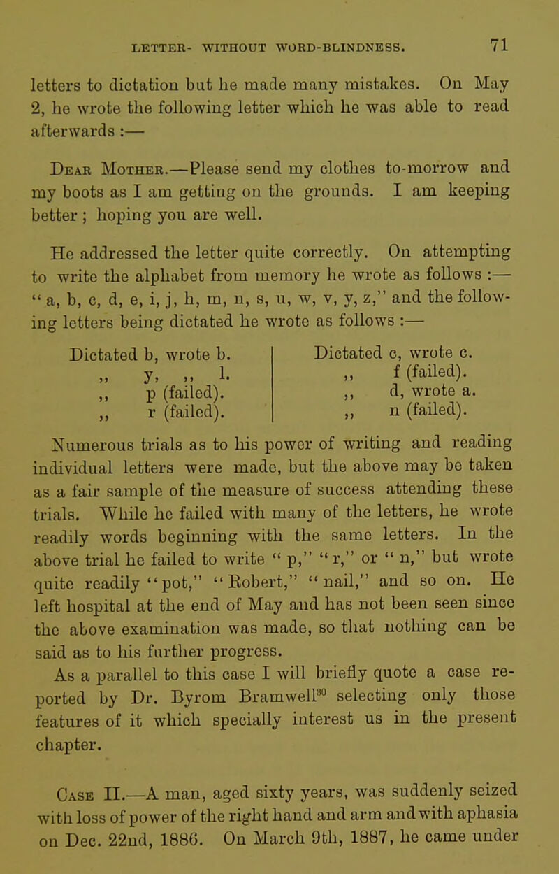 letters to dictation but lie made many mistakes. On May 2, he wrote the following letter which he was able to read afterwards :— Dear Mother.—Please send my clothes to-morrow and my boots as I am getting on the grounds. I am keeping better ; hoping you are well. He addressed the letter quite correctly. On attempting to write the alphabet from memory he wrote as follows :—  a, b, c, d, e, i, j, h, m, n, s, u, w, v, y, z, and the follow- ing letters being dictated he wrote as follows :— Dictated b, wrote b. )) J) )> ^• ,, p (failed), r (failed). Dictated c, wrote c. ,, f (failed), ,, d, wrote a. „ n (failed). Numerous trials as to his power of writing and reading individual letters were made, but the above may be taken as a fair sample of the measure of success attending these trials. While he failed with many of the letters, he wrote readily words beginning with the same letters. In the above trial he failed to write  p,  r, or  n, but wrote quite readily pot,  Eobert, nail, and so on. He left hospital at the end of May and has not been seen since the above examination was made, so that nothing can be said as to his further progress. As a parallel to this case I will briefly quote a case re- ported by Dr. Byrom BramwelP selecting only those features of it which specially interest us in the present chapter. Case II.—A man, aged sixty years, was suddenly seized with loss of power of the right hand and arm and with aphasia on Dec. 22nd, 1886. On March 9th, 1887, he came under