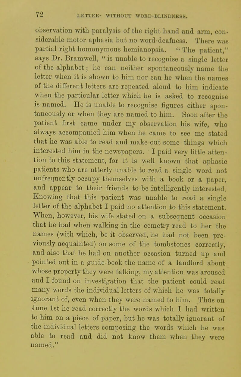 observation with paralysis of the right hand and arm, con- siderable motor aphasia but no word-deafness. There was partial right homonymous hemianopsia.  The patient, says Dr. Bramwell, is unable to recognise a single letter of the alphabet; he can neither spontaneously name the letter when it is shown to him nor can he when the names of the different letters are repeated aloud to him indicate when the particular letter which he is asked to recognise is named. He is unable to recognise figures either spon- taneously or when they are named to him. Soon after the patient first came under my observation his wife, who always accompanied him when he came to see me stated that he was able to read and make out some things which interested him in the newspapers. I paid very little atten- tion to this statement, for it is well known that aphasic patients who are utterly unable to read a single word not uufrequently occupy themselves with a book or a paper, and appear to their friends to be intelhgently interested. Knowing that this patient was unable to read a single letter of the alphabet I paid no attention to this statement. When, however, his wife stated on a subsequent occasion that he had when walking in the cemetry read to her the names (with which, be it observed, he had not been pre- viously acquainted) on some of the tombstones correctly, and also that he had on another occasion turned u}) and pointed out in a guide-book the name of a landlord about whose property they were talking, my attention was aroused and I found on investigation that the patient could read many words the individual letters of which he was totally ignorant of, even when they were named to him. Thus on June 1st he read correctly the words which I had written to him on a piece of paper, but he was totally ignorant of the individual letters composing the words which he was able to read and did not know them when they were named.