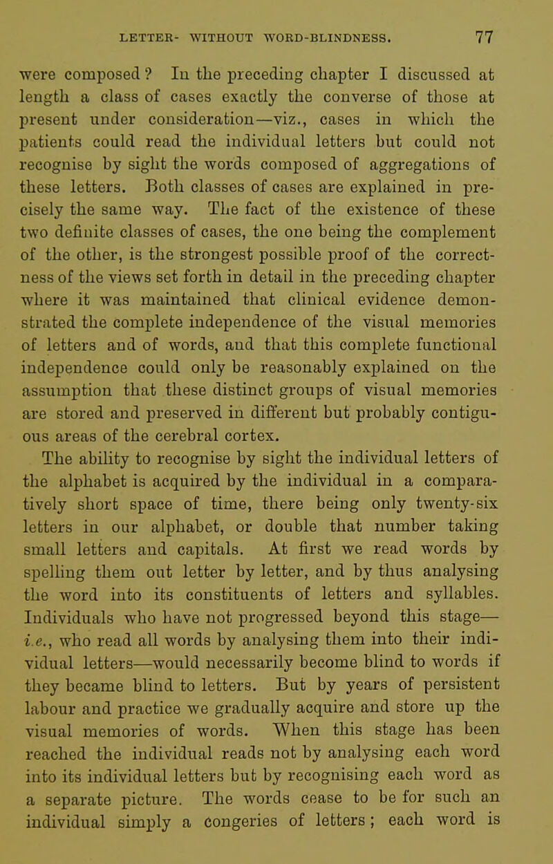 were composed ? lu the preceding chapter I discussed at length a class of cases exactly the converse of those at present under consideration—viz., cases in which the patients could read the individual letters hut could not recognise by sight the words composed of aggregations of these letters. Both classes of cases are explained in pre- cisely the same way. The fact of the existence of these two definite classes of cases, the one being the complement of the other, is the strongest possible proof of the correct- ness of the views set forth in detail in the preceding chapter where it was maintained that clinical evidence demon- strated the complete independence of the visual memories of letters and of words, and that this complete functional independence could only be reasonably explained on the assumption that these distinct groups of visual memories are stored and preserved in difi:erent but probably contigu- ous areas of the cerebral cortex. The ability to recognise by sight the individual letters of the alphabet is acquired by the individual in a compara- tively short space of time, there being only twenty-six letters in our alphabet, or double that number taking small letters and capitals. At first we read words by spelling them out letter by letter, and by thus analysing the word into its constituents of letters and syllables. Individuals who have not progressed beyond this stage— i.e., who read all words by analysing them into their indi- vidual letters—would necessarily become blind to words if they became blind to letters. But by years of persistent labour and practice we gradually acquire and store up the visual memories of words. When this stage has been reached the individual reads not by analysing each word into its individual letters but by recognising each word as a separate picture. The words cease to be for such an individual simply a congeries of letters; each word is