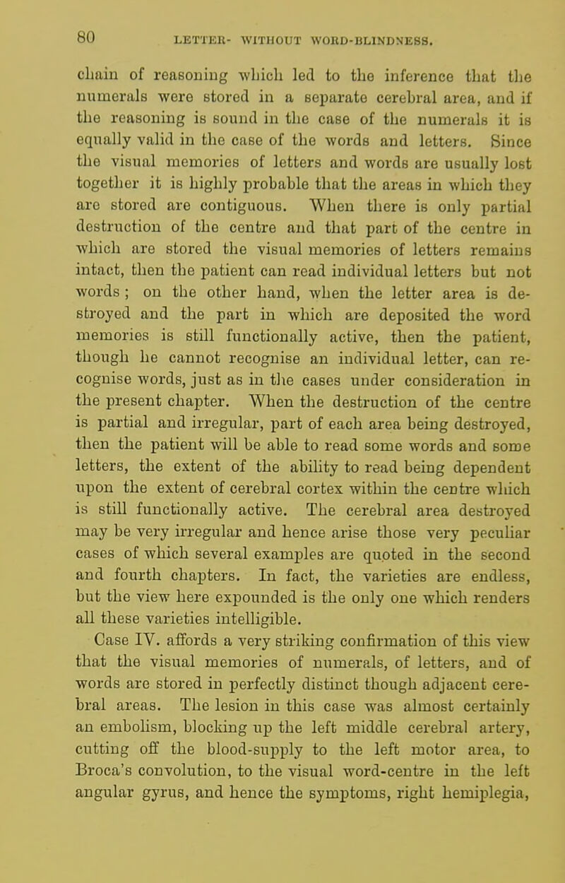 cLain of reasoniug -wliich led to the inference that tlie numerals were stored in a separate cerebral area, and if the reasoning is sound in the case of the numerals it is equally valid in the case of the words and letters. Since the visual memories of letters and words are usually lost together it is highly probable that the areas in which they are stored are contiguous. When there is only partial destruction of the centre and that part of the centre in which are stored the visual memories of letters remains intact, then the patient can read individual letters but not words ; on the other hand, when the letter area is de- stroyed and the part in which are deposited the word memories is still functionally active, then the patient, though he cannot recognise an individual letter, can re- cognise words, just as in tlie cases under consideration in the present chapter. When the destruction of the centre is partial and irregular, part of each area being destroyed, then the patient will be able to read some words and some letters, the extent of the ability to read being dependent upon the extent of cerebral cortex within the centre which is still functionally active. The cerebral area destroyed may be very irregular and hence arise those very pecuUar cases of which several examples are quoted in the second and fourth chapters. In fact, the varieties are endless, but the view here expounded is the only one which renders all these varieties intelligible. Case IV. affords a very striking confirmation of this view that the visual memories of numerals, of letters, and of words are stored in perfectly distinct though adjacent cere- bral areas. The lesion in this case was almost certainly an embolism, blocking up the left middle cerebral artery, cutting off the blood-supply to the left motor area, to Broca's convolution, to the visual word-centre in the left angular gyrus, and hence the symptoms, right hemiplegia,