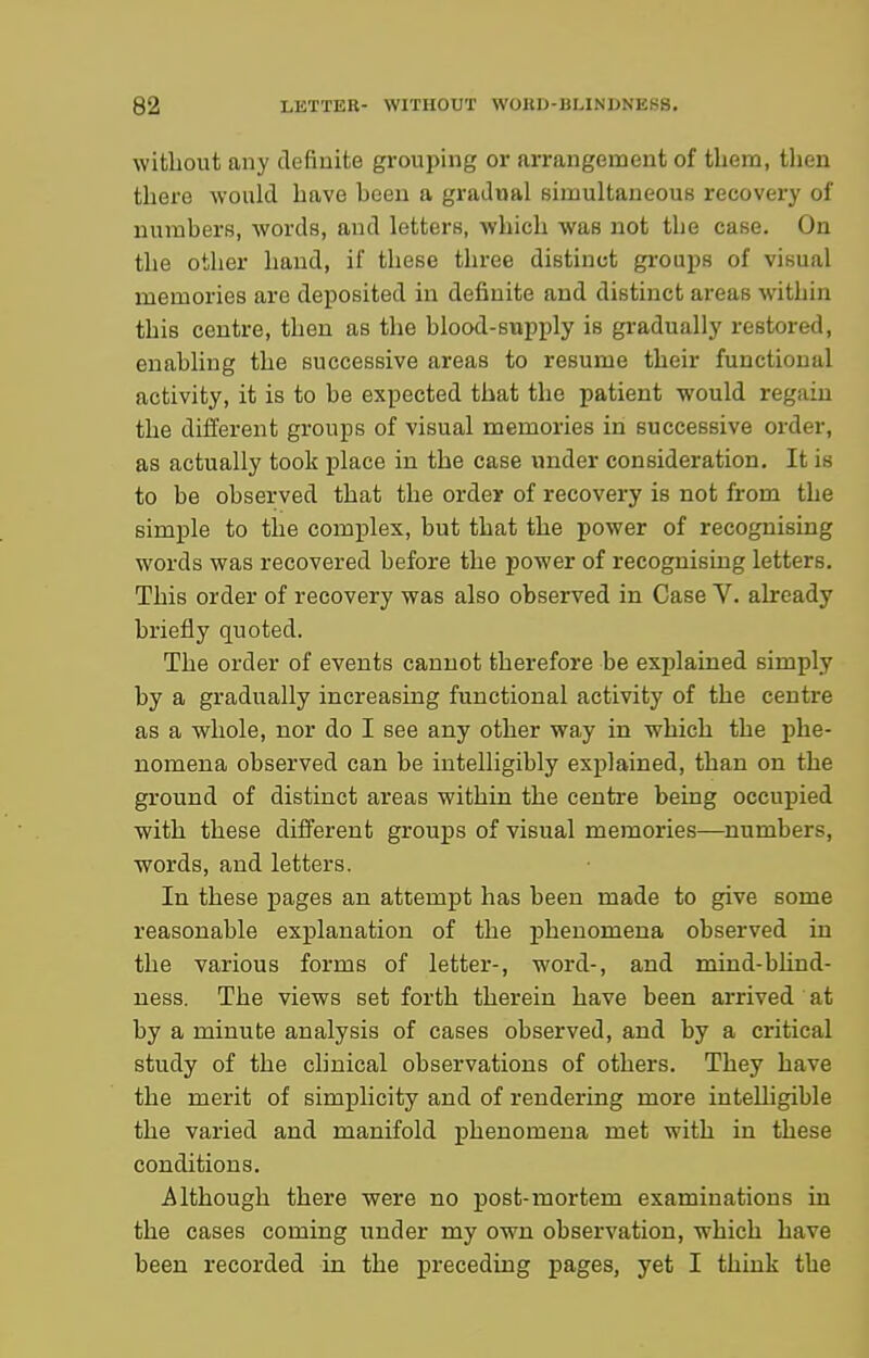 without any definite grouping or arrangement of tbem, then there would have been a gradual simultaneous recovery of numbers, words, and letters, which was not the case. On the other hand, if these three distinct grouj^s of visual memories are deposited in definite and distinct areas within this centre, then as the blood-supply is gradually restored, enabling the successive areas to resume their functional activity, it is to be expected that the patient would regain the different groups of visual memories in successive order, as actually took place in the case under consideration. It is to be observed that the order of recovery is not from the simple to the complex, but that the power of recognising words was recovered before the power of recognising letters. This order of recovery was also observed in Case V. already briefly quoted. The order of events cannot therefore be explained simply by a gradually increasing functional activity of the centre as a whole, nor do I see any other way in which the phe- nomena observed can be intelligibly explained, than on the ground of distinct areas within the centre being occupied with these different groups of visual memories—numbers, words, and letters. In these pages an attempt has been made to give some reasonable explanation of the phenomena observed in the various forms of letter-, word-, and mind-blind- ness. The views set forth therein have been arrived at by a minute analysis of cases observed, and by a critical study of the chnical observations of others. They have the merit of simplicity and of rendering more intelligible the varied and manifold phenomena met with in these conditions. Although there were no j)ost-mortem examinations in the cases coming under my own observation, which have been recorded in the preceding pages, yet I think the