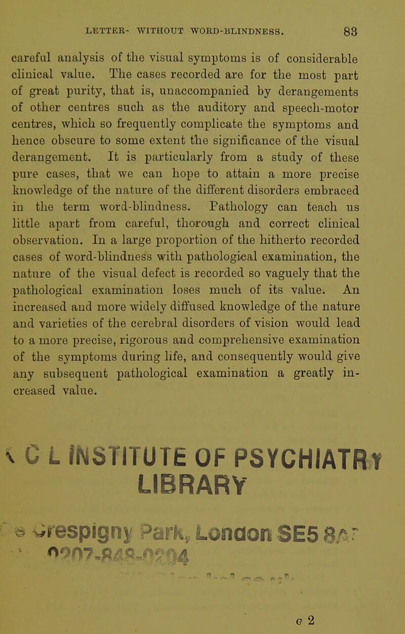 careful analysis of the visual symptoms is of considerable clinical value. The cases recorded are for the most part of great purity, that is, unaccompanied by derangements of other centres such as the auditory and speech-motor centres, which so frequently complicate the symptoms and hence obscure to some extent the significance of the visual derangement. It is particularly from a study of these pure cases, that we can hope to attain a more precise knowledge of the nature of the different disorders embraced in the term word-blindness. Pathology can teach us little apart from careful, thorough and correct clinical observation. In a large proportion of the hitherto recorded cases of word-blindness with pathological examination, the nature of the visual defect is recorded so vaguely that the pathological examination loses much of its value. An increased and more widely diffused knowledge of the nature and varieties of the cerebral disorders of vision would lead to a more precise, rigorous and comprehensive examination of the symptoms during life, and consequently would give any subsequent pathological examination a greatly in- creased value. \ C L fNSTITUTE OF PSYCHIATRY LIBRARY ^respigny Park, London SE5 Br^r G 2