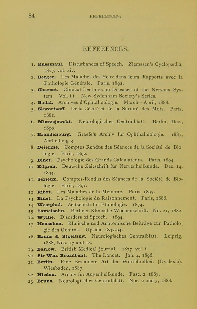 EEFEEENCES. 1. Kussmaiil. Disturbances of Speech. Ziemssen's Cyclopaedia, 1877, vol. xiv. 2. Berger, Les Maladies des Yeux dans leurs Rapports avec la Pathologie Generale. Paris, i8g2. 3. Charcot. Clinical Lectures on Diseases of the Nervous Sys- tem. Vol. iii. New Sydenham Society's Series. 4. Badal. Archives d'Ophtalmologie. March—April, 1888. 5. Skwortzoff. De la Cecite et de la Surdite des Mots. Paris, 1881. 6. MierzejewsUi. Neurologisches Centralblatt. Berlin, Dec, i8go. 7. Brandenburg. Graefe's Archiv fiir Ophthalmologie. 1887, Abtheilung 3. 8. Oejcrine. Comptes-Rendus des Seances de la Societe de Bio- logic. Paris, 1892. g. Blnet. Psychologie des Grands Calculatenrs. Paris, 1894. 10. Edgren. Deutsche Zeitschrift fiir Nervenheilkunde. Dec. 14, 1894. 11. S^rieux. Comptes-Rendus des Seances de la Societe de Bio- logic. Paris, 1891. 12. Kibot. Les Maladies de la Memoire. Paris, 1895. 13. Binet. La Psychologie du Raisonnement. Paris, 1886. 14. Westphal. Zeitschrift fiir Ethnoiogie. 1874. 15. SamelBohn. Berliner Klinische Wochenschrift. No. 21, 1882. 16. WylUe. Disorders of Speech. 1894. 17. Henscben. Klinische und Anatomische Beitrage zur Patholo- gie des Gehirns. Upsala, 1893-94. 18. Bruns & Stoelting. Neurologisches Centralblatt. Leipzig, 1888, Nos. 17 and 18. 19. Baurlow. British Medical Journal. 1877, vol. i. 20. Sir Wm. Broadbent. The Lancet. Jan. 4, i8g6. 21. Berlin. Eine Besondere Art der Wortblindheit (Dyslexia). Wiesbaden, 1887. 22. Nieden. Archiv fiir Augenheilkunde. Fasc. 2 1887. 23. Bruns. Neurologisches Centralblatt. Nos. 2 and 3, 18S8.