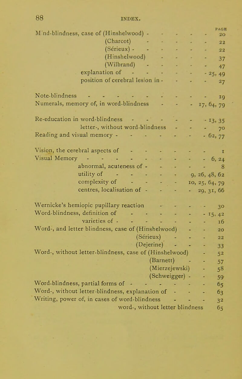 PAGE M nd-blindness, case of (Hinshelwood) 20 (Charcot) 22 (Serieux) 22 (Hinshelwood) .... 37 (Wilbrand) 47 explanation of 25, 49 position of cerebral lesion in - - - . 27 Note-blindness ig Numerals, memory of, in word-blindness - . - 17, 64, 79 Re-education in word-blindness - - - - - - 13, 35 letter-, without word-blindness - - - 70 Reading and visual memory 62, 77 Vision, the cerebral aspects of i Visual Memory 6, 24 abnormal, acuteness of - - - - - 8 utility of 9i 26, 48, 62 complexity of - - - - 10, 25, 64, 79 centres, localisation of - . - . 29, 31, 66 Wernicke's hemiopic pupillary reaction .... 30 Word-blindness, definition of - - - - - - 15, 42 varieties of - - 16 Word-, and letter blindness, case of (Hinshelwood) - - 20 (Serieux) ... 22 (Dejerine) ... 33 Word-, without letter-blindness, case of (Hinshelwood) - 52 (Barnett) .-27 (Mierzejewski) - 58 (Schweigger) . - 59 Word-blindness, partial forms of 65 Word-, without letter blindness, explanation of - - - 63 Writing, power of, in cases of word-blindness - - - 32 word-, without letter blindness 65