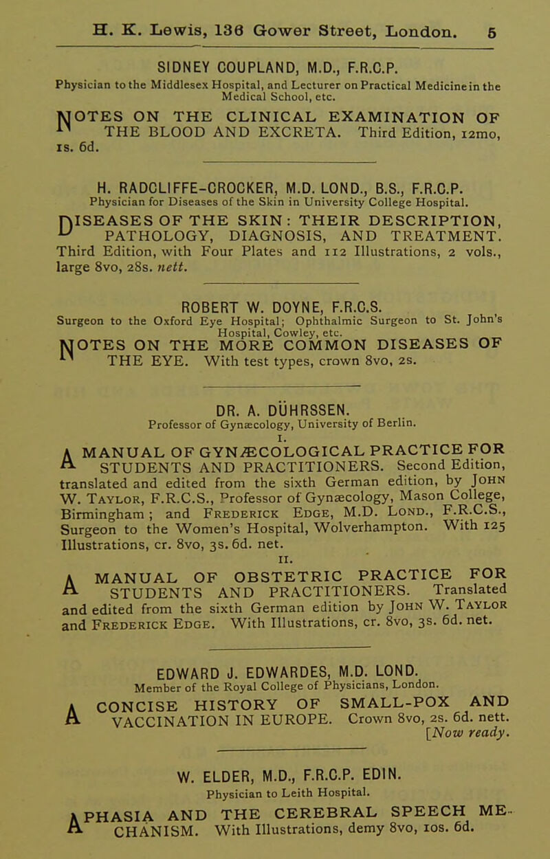 SIDNEY COUPLAND, M.D., F.R.C.P. Physician to the Middlesex Hospital, and Lecturer on Practical Medicine in the Medical School, etc. MOTES ON THE CLINICAL EXAMINATION OF THE BLOOD AND EXCRETA. Third Edition, i2mo, IS. 6d. H. RADCLIFFE-CROCKER, M.D. LOND., B.S., F.R.C.P. Physician for Diseases of the Skin in University College Hospital. niSEASESOF THE SKIN: THEIR DESCRIPTION, ^ PATHOLOGY, DIAGNOSIS, AND TREATMENT. Third Edition, with Four Plates and 112 Illustrations, 2 vols., large 8vo, 28s. nett. ROBERT W. DOYNE, F.R.C.S. Surgeon to the Oxford Eye Hospital; Ophthalmic Surgeon to St. John's Hospital, Cowley, etc. MOTES ON THE MORE COMMON DISEASES OF THE EYE. With test types, crown 8vo, 2s. DR. A. DUHRSSEN. Professor of Gynecology, University of Berlin. I. AMANUAL OF GYNECOLOGICAL PRACTICE FOR STUDENTS AND PRACTITIONERS. Second Edition, translated and edited from the sixth German edition, by John W. Taylor, F.R.C.S., Professor of Gynecology, Mason College, Birmingham; and Frederick Edge, M.D. Lond., F.R.C.S., Surgeon to the Women's Hospital, Wolverhampton. With 125 Illustrations, or. 8vo, 3s. 6d. net. II. A MANUAL OF OBSTETRIC PRACTICE FOR A STUDENTS AND PRACTITIONERS. Translated and edited from the sixth German edition by John W. Taylor and Frederick Edge. With Illustrations, cr. 8vo, 3s. 6d. net. EDWARD J. EDWARDES, M.D. LOND. Member of the Royal College of Physicians, London. CONCISE HISTORY OF SMALL-POX AND VACCINATION IN EUROPE. Crown 8vo, 2s. 6d. nett. [Now ready. W. ELDER, M.D., F.R.C.P. EDIN. Physician to Leith Hospital. APHASIA AND THE CEREBRAL SPEECH ME--  CHANISM. With Illustrations, demy 8vo, los. 6d.