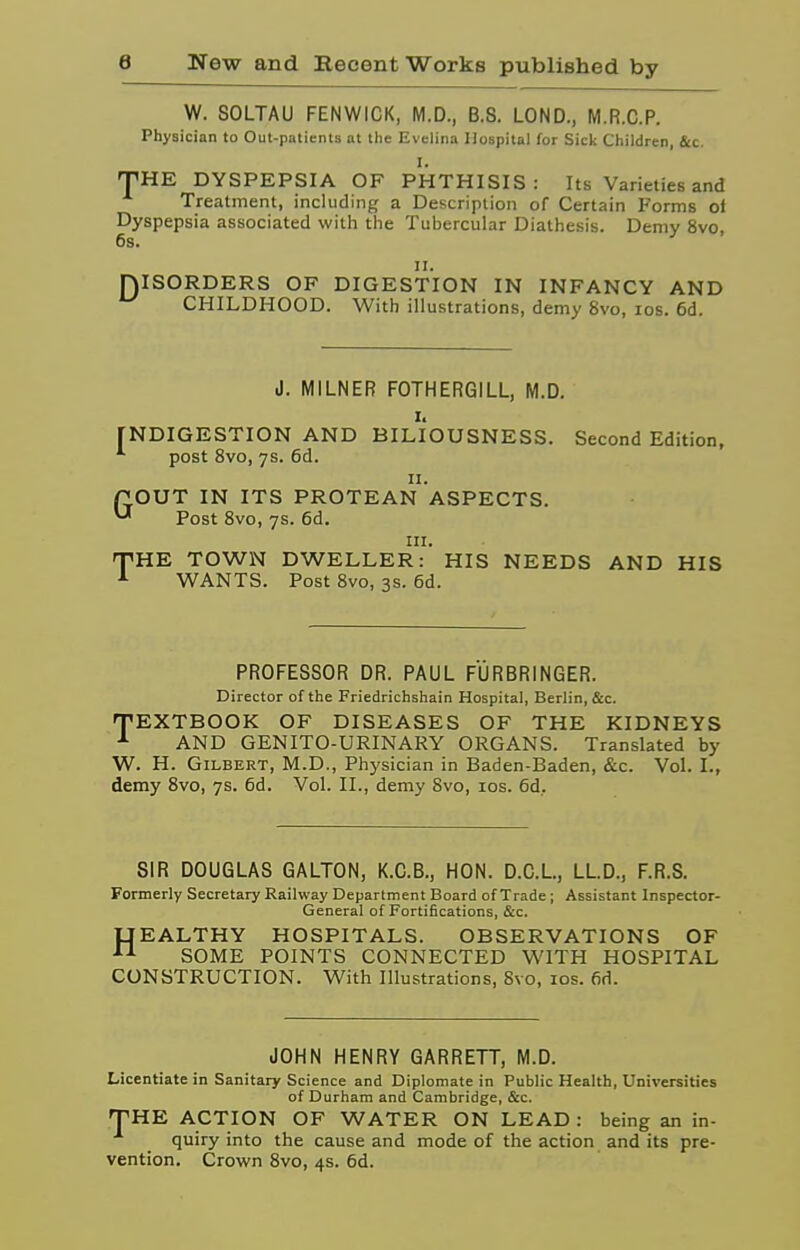 W. SOLTAU FENWICK, M.D., B.8. LOND., M.R.C.P. Physician to Out-patients at the Evelina Hospital for Sick Children, &c. I. 'THE DYSPEPSIA OF PHTHISIS: Its Varieties and Treatment, including a Description of Certain Forms ol Dyspepsia associated with the Tubercular Diathesis. Demy 8vo, 6s. D II. ISORDERS OF DIGESTION IN INFANCY AND CHILDHOOD. With illustrations, demy 8vo, los. 6d. J. MILNER FOTHERGILL, M.D. I. [NDIGESTION AND BILIOUSNESS. Second Edition, ^ post 8vo, 7s. 6d. II. POUT IN ITS PROTEAN ASPECTS. ^ Post 8vo, 7s. 6d. III. THE TOWN DWELLER: HIS NEEDS AND HIS WANTS. Post 8vo, 3s. 6d. PROFESSOR DR. PAUL FURBRINGER. Director of the Friedrichshain Hospital, Berlin, &c. frEXTBOOK OF DISEASES OF THE KIDNEYS AND GENITO-URINARY ORGANS. Translated by W. H. Gilbert, M.D., Physician in Baden-Baden, &c. Vol. I., demy 8vo, 7s. 6d. Vol. II., demy 8vo, los. 6d. SIR DOUGLAS GALTON, K.C.B., HON. D.C.L, LL.D., F.R.S. Formerly Secretary Railway Department Board of Trade; Assistant Inspector- General of Fortifications, &c. UEALTHY HOSPITALS. OBSERVATIONS OF SOME POINTS CONNECTED WITH HOSPITAL CONSTRUCTION. With Illustrations, 8vo, los. fid. JOHN HENRY GARRETT, M.D. Licentiate in Sanitary Science and Diplomate in Public Health, Universities of Durham and Cambridge, &c. THE ACTION OF WATER ON LEAD : being an in- quiry into the cause and mode of the action and its pre- vention. Crown 8vo, 4s. fid.