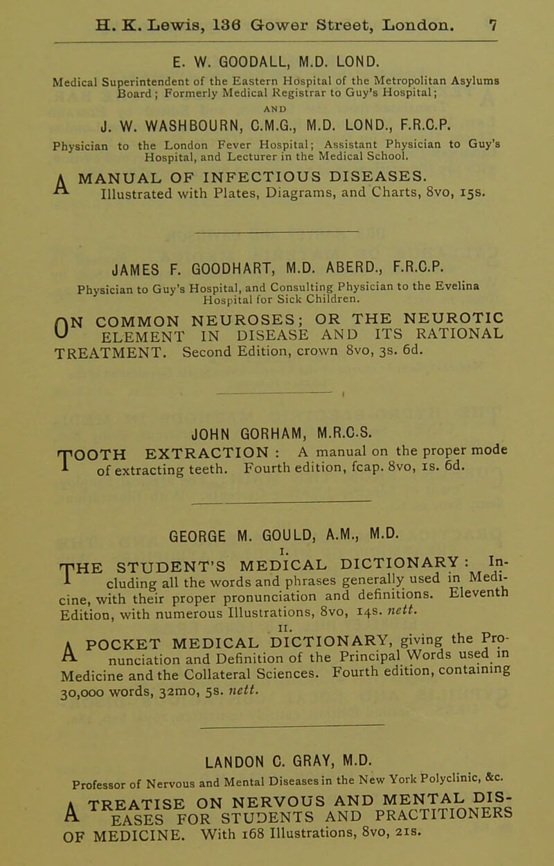 E. W. GOODALL, M.D. LOND. Medical Superintendent of the Eastern Hospital of the Metropolitan Asylums Board; Formerly Medical Registrar to Guy's Hospital; AND J. W. WASHBOURN, C.M.G., M.D. LOND., F.R.C.P. Physician to the London Fever Hospital; Assistant Physician to Guy's Hospital, and Lecturer in the Medical School. AMANUAL OF INFECTIOUS DISEASES. Illustrated with Plates, Diagrams, and Charts, 8vo, 15s. JAMES F. GOODHART, M.D. ABERD., F.R.C.P. Physician to Guy's Hospital, and Consulting Physician to the Evelina Hospital for Sick Children. ON COMMON NEUROSES; OR THE NEUROTIC ELEMENT IN DISEASE AND ITS RATIONAL TREATMENT, Second Edition, crown 8vo, 3s. 6d. JOHN GORHAM, M.R.CS. TOOTH EXTRACTION : A manual on the proper mode of extracting teeth. Fourth edition, fcap. 8vo, is. 6d. GEORGE M. GOULD, A.M., M.D. I. THE STUDENT'S MEDICAL DICTIONARY : In- A eluding all the words and phrases generally used in Medi- cine, with their proper pronunciation and definitions. Eleventh Edition, with numerous Illustrations, Svo, 14s. nett. II. A POCKET MEDICAL DICTIONARY, giving the Pro- ^ nunciation and Definition of the Principal Words used in Medicine and the Collateral Sciences. Fourth edition, containing 30,000 words, 32mo, 5s. nett. LANDON C. GRAY, M.D. Professor of Nervous and Mental Diseases in the New York Polyclinic, &c. A TREATISE ON NERVOUS AND MENTAL DIS- EASES FOR STUDENTS AND PRACTITIONERS OF MEDICINE. With 168 Illustrations, 8vo, 21s.