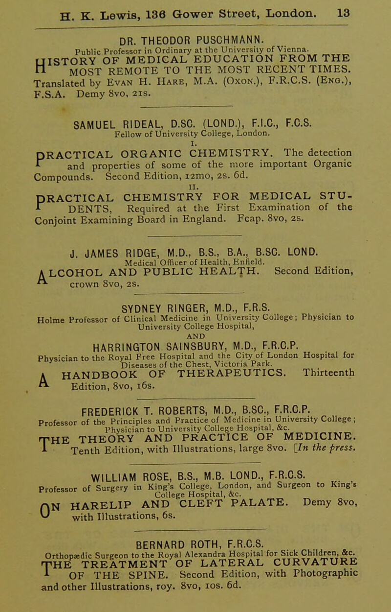 DR. THEODOR PUSCHMANN. Public Professor in Ordinary at the University of Vienna. HISTORY OF MEDICAL EDUCATION FROM THE MOST REMOTE TO THE MOST RECENT TIMES. Translated by Evan H. Hare, M.A. (Oxon.), F.R.C.S. (Eng.), F.S.A. Demy 8vo. 21s. SAMUEL RIDEAL, D.SC. (LOND.), F.I.C., F.C.S. Fellow of University College, London. I. PRACTICAL ORGANIC CHEMISTRY. The detection and properties of some of the more important Organic Compounds. Second Edition, lamo, 2S. 6d. n. PRACTICAL CHEMISTRY FOR MEDICAL STU- •f^ DENTS, Required at the First Examination of the Conjoint Examining Board in England. Fcap. 8vo, 2S. J. JAMES RIDGE, M.D., B.S., B.A., B.SC. LOND. Medical Officer of Health, Enfield. ALCOHOL AND PUBLIC HEALTH. Second Edition, crown 8vo, 2S. SYDNEY RINGER, M.D., F.R.S. Holme Professor of Clinical Medicine in University College; Physician to University College Hospital, AND HARRINGTON SAINSBURY, M.D., F.R.C.P. Physician to the Royal Free Hospital and the City of London Hospital for Diseases of the Chest, Victoria Park. HANDBOOK OF THERAPEUTICS. Thirteenth Edition, 8vo, i6s. FREDERICK T. ROBERTS, M.D., B.SC, F.R.C.P. Professor of the Principles and Practice of Medicine in University College; Physician to University College Hospital, &c. HE THEORY AND PRACTICE OF MEDICINE. Tenth Edition, with Illustrations, large 8vo. [In the press. T WILLIAM ROSE, B.S., M.B. LOND., F.R.C.S. Professor of Surgery in King's College, London, and Surgeon to Kings College Hospital, &c. N HARELIP AND CLEFT PALATE. Demy 8vo, with Illustrations, 6s. 0 BERNARD ROTH, F.R.C.S. Orthopedic Surgeon to the Royal Alexandra Hospital for Sick Children, &c. -HE TREATMENT OF LATERAL CURVATURE OF THE SPINE. Second Edition, with Photographic and other Illustrations, roy. Bvo, los. 6d. T