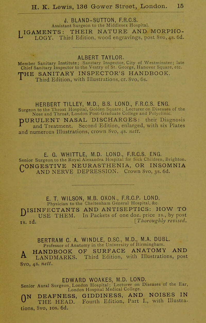 J. BLAND-SUTTON, F.R.C.S. Assistant Surgeon to the Middlesex Hospital. IGAMENTS: THEIR NATURE AND- MORPHO- ■' LOGY. Third Edition, wood engravings, post 8vo, 4s. 6d. ALBERT TAYLOR. Member Sanitary Institute; Sanitary Inspector, City of Westminster; late Chief Sanitary Inspector to the Vestry of St. George, Hanover Square, etc. THE SANITARY INSPECTOR'S HANDBOOK. Third Edition, with Illustrations, cr. 8vo, 6s. HERBERT TILLEY, M.D., B.S. LOND., F.R.C.S. ENG. Surgeon to the Throat Hospital, Golden Square ; Lecturer on Diseases of the Nose and Throat, London Post-Graduate College and Polyclinic. PURULENT NASAL DISCHARGES: their Diagnosis and Treatment. Second Edition, enlarged, with six Plates and numerous Illustrations, crown 8vo, 4s. nctt. E. G. WHITTLE, M.D. LOND., F.R.C.S. ENG. Senior Surgeon to the Royal Alexandra Hospital for Sick Children, Brighton. fONGESTIVE NEURASTHENIA, OR INSOMNIA ^ AND NERVE DEPRESSION. Crown 8vo, 3s. 6d. E. T. WILSON, M.B. OXON., F.R.C.P. LOND. Physician to the Cheltenham General Hospital, &c. DISINFECTANTS AND ANTISEPTICS: HOW TO USE THEM. In Packets of one doz. price is., by post g_ jd, [T/ioroughly revised. BERTRAM C. A. WINDLE, D.SC, M.D., M.A. DUBL. Professor of Anatomy in the University of Birmingham. A HANDBOOK OF SURFACE ANATOMY AND ^ LANDMARKS. Third Edition, with Illustrations, post 8vo, 4s. nett. EDWARD WOAKES, M.D. LOND. Senior Aural Surgeon, London Hospital; Lecturer on Diseases of the Ear, London Hospital Medical College. fVN DEAFNESS, GIDDINESS, AND NOISES IN THE HEAD. Fourth Edition, Part I., with Illustra- tions, 8vo, ICS. 6d.