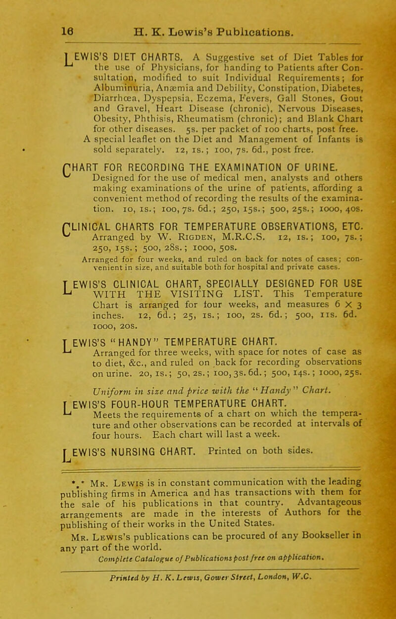 1 EWIS'S DIET CHARTS. A Suggestive set of Diet Tables for the use of Physicians, for handing to Patients after Con- sultation, modified to suit Individual Requirements; for Albuminuria, Ana;mia and Debility, Constipation, Diabetes, Diarrhoea, Dyspepsia, Eczema, Fevers, Gall Stones, Gout and Gravel, Heart Disease (chronic). Nervous Diseases, Obesity, Phthisis, Rheumatism (chronic); and Blank Chart for other diseases. 5s. per packet of 100 charts, post free. A special leaflet on the Diet and Management of Infants is sold separately. 12, is.; 100, 7s. 6d., post free. PHART FOR RECORDING THE EXAMINATION OF URINE. ^ Designed for the use of medical men, analysts and others making examinations of the urine of patients, affording a convenient method of recording the results of the examina- tion. 10, IS.; 100,7s. 6d.; 250, 15s.; 500, 25s.; looo, 40s. PLINICAL CHARTS FOR TEMPERATURE OBSERVATIONS, ETC. ^ Arranged by W. Rigden, M.R.C.S. 12, is.; 100, 7s.; 250, 15s.; 500, 28s.; 1000, 50s. Arranged for four weeks, and ruled on back for notes of cases; con- venient in size, and suitable both for hospital and private cases. T EWIS'S CLINICAL CHART, SPECIALLY DESIGNED FOR USE ^ WITH THE VISITING LIST. This Temperature Chart is arranged for lour weeks, and measures 6x3 inches. 12, 6d.; 25, is.; 100, 2S. 6d.; 500, lis. 6d. 1000, 20s. T EWIS'S HANDY TEMPERATURE CHART. Arranged for three weeks, with space for notes of case as to diet, &c., and ruled on back for recording obser\'ations on urine. 20, is.; 50, 2s.; 100,3s. 6d.; 500, 14s.; 1000, 25s. Uniform in size and price ■with the  Handy  Chart. \ EWIS'S FOUR-HOUR TEMPERATURE CHART. Meets the requirements of a chart on which the tempera- ture and other observations can be recorded at intervals of four hours. Each chart will last a week. 1^EWIS'S NURSING CHART. Printed on both sides. *,* Mr. Lewis is in constant communication with the leading publishing firms in America and has transactions with them for the sale of his publications in that country. Advantageous arrangements are made in the interests of Authors for the publishing of their works in the United States. Mr. Lewis's publications can be procured of any Bookseller in any part of the world. Complete Catalogue of Publications post free on application. Printed by H. K. Lewis, Gower Street, London, W.C.