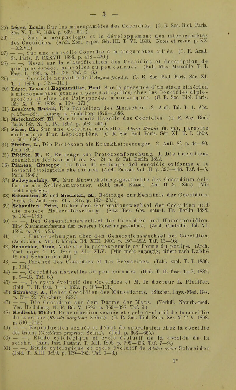 25) läSgev, Louis, Sur los microgamötes des Coccidies. (C. R. Soc. Biol. Paris. S.5r. X. T. V. 1898. p. 039-641.) , , 26) , Sur la morphologie et Ic doveloppoment des microgamötes des Coccidies. (Arch. Zool. exp(5r. Sör. III. T. VI. 1898. Notes et revue. p. XX oyN _'^^s|„. vme nouvelle Coccidie i\ microgamötes cili(5s. (C. R. Acad. Sc. Piuis. T. CXXVII. 1898. p. 418 - 420.) 28) , Essai sur la Classification des Coccidies et description de quelques espöces nouvelles ou peu connues. (Bull. Mus. Marseille. T. 1. Fase. 1. 1898. p. 71-123. Taf. 5-8.) ^ c ^- . ^ ■ vt 29) Coccidie nouvelle de 1'Anguis Jragüis. (0. R. boc. Riol, l'ans. ber. Ai. T. I. 1899. p. 309-311.) ^ , ^, , . , . 30) Leg-er, Louis et Hagenmüller, Paul, Sur .la prösence d'un stade eimörien i\ microgametes (Stades h pseudoflagelles) chez les Coccidies diplo- sporäes et cliez les Polyspor^es monozoiques. (C. R. Soc. Biol. Paris. S^r. X. T. V. 1898. p. 169-171.) 31) Leuckart, Rudolf, Die Parasiten des Menschen. 2. Aufl. Bd. I. 1. Abt. p. 254—287. Leipzig u. Heidelberg 1879—1886. 32) Metschnikoff, EL, Sur le stade flagell6 des Coccidies. (C. R. Soc. Biol. Pai-is. Ser. X. T. IV. 1897. p. 593—594.) 33) Perez, Ch., Sur une Coccidie nouvelle, Ädelea Mesnili (n. sp.), parasite coelomique d'un Lepidoptöre. (C. R. Soc. Biol. Paris. S^r. XI. T. I. 1899. p. 694—696.) 34) Pfeiffer, L., Die Protozoen als Krankheitserreger. 2. Aufl. 8°. p. 44—80. Jena 1891. 35) Pfeiffer, K,., R., Beiträge zur Protozoenforschung. I. Die Coccidien- krankheit der Kaninchen. 8°. 24 p. 12 Taf. Berlin 1892. 36) Pianese, Giuseppe, Le fasi di sviluppo del coccidio oviforme e le lesioni istologiche che induce. (Arch. Parasit. Yol. IL p. 397—448. Taf. 4—5. Paris 1899.) 37) Podwyssotzky, W., Zur Entwickelungsgeschichte des Coccidium ovi- forme als Zellschmarotzer. (Bibl. med. Kassel. Abt. D. 2. 1895.) [Mir nicht zugängig.] 38) Schaudinn, F. und Siedlecki, M., Beiträge zur Kenntnis der Coccidien. (Verh. D. Zool. Ges. VII. 1897. p. 192—203.) 39) Schaudinn, Fritz, Ueber den Generationswechsel der Coccidien und die neuere Malariaforschung. (Sitz.-Ber. Ges. naturf. Fr. Berlin 1898. p. 159—178.) 40) — —, Der Generationswechsel der Coccidien und Hämosporidien. Eine Zusammenfassung der neueren Forschungsresultate. (Zool. Centralbl. Bd. VI. 1899. p. 765 - 783.) 41) — — Untersuchungen über den Generationswechsel bei Coccidien. (ZooL Jahrb. Abt. f. Morph. Bd. XIII. 1900. p. 197—292. Taf. 13—16). 42) Schneider, Aime, Note sur la psoroSpermie oviforme du poulpe. (Arch. Zool. exper. T. IV. 1875. p. XL—XLV. [Mir nicht zugängig; citiert nach Labbö 13 und Schaudinn 40.] 43) , Parente des Coccidies et des Grägarines. (Tabl. zool. T. 1. 1886. p. 104.) 44) , Coccidies nouvelles ou peu connues. (Ibid. T. II. fasc. 1—2, 1887. p. 5—18. Taf. 6.) 45) — —, Le Cyste övolutif des Coccidies et M. le docteur L. Pfeiffer. (Ibid. T. II. fasc. 3—4. 1892. p. 105—111.) 46) Schuberg-, A., Ueber Coccidien des Mäusedarms. (Sitzber. Phys.-Med. Ges. p. 65—72. Würzburg 1892.) 47) , Die Coccidien aus dem Darme der Maus. (Verhdl. Naturh.-med. Ver. Heidelberg. N. F. Bd. V. 1895. p. 369—398. Taf. 9.) 48) Siedlecki, Michel, Reproduction sexuöe et cyclo övolutif de la coccidie de la seiche {lüossia octopiana Sehn.). (C. R. Soc. Biol. Paris. S6r. X. T. V. 1898. p. 540-543.) 49) , Reproduction sexuee et döbut de sporulation chez la coccidie des tritons {Coccidium proprium Sehn.). (Ibid. p. 663—665.) 50) — —, Etüde cytologique et cyclo evolutif de la coccide de la seiche. (Ann. Inst. Pasteur. T. XIL 1898. p. 799—836. Taf. 7—9.) 51) , liltude cytologique et cyclo övolutif de Adelea ovata Schneider (Ibid. T. XIII. 1899. p. 169—192. Tai'. 1—3.)