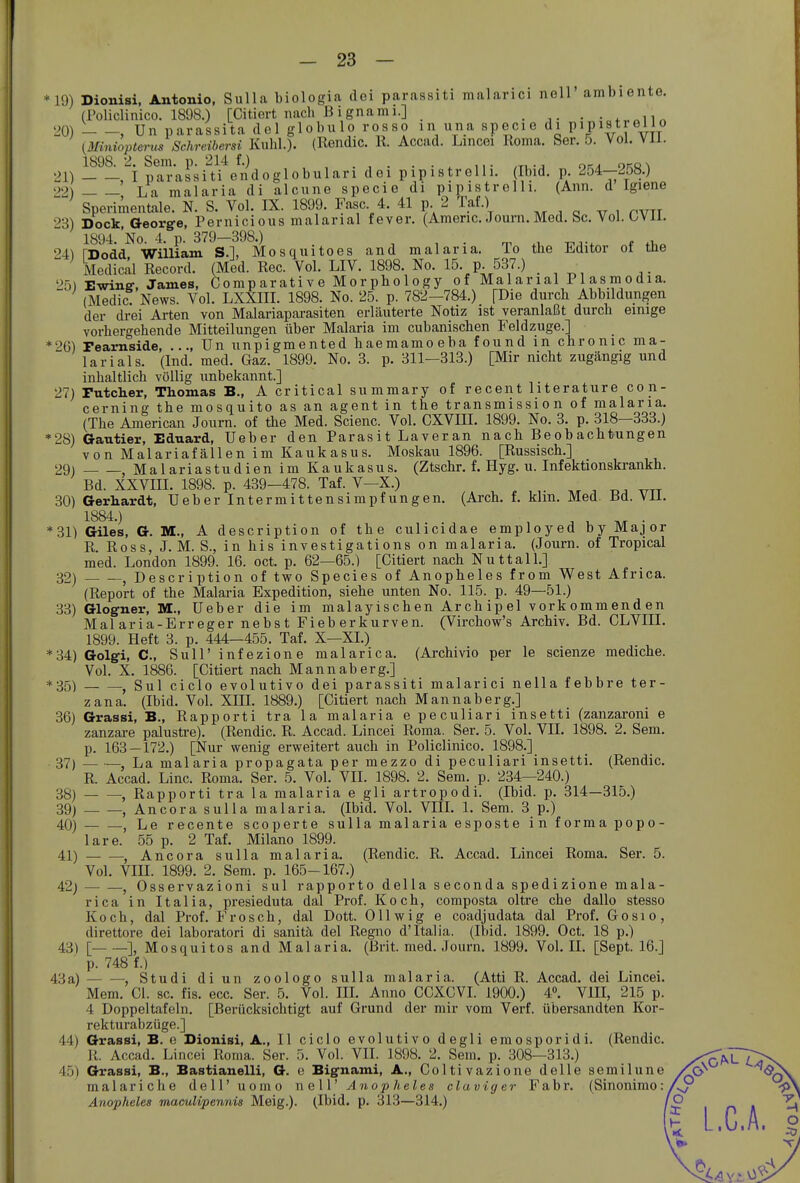 *19) 20) 21) 22) 23) •24) 25) *26) 27) *28) 29) 30) *31) 32) 33) *34) *35) 36) 37) 38) 39) 40) 41) 42) 43) 43 a) 44) 45) Dionisi, Antonio, Sulla biologia dei parassiti malanci noll ambiente. (Policlinico. 1898.) [Citiert nach ßignami.] ..... .^„n« ' , Un parassita del globulo rosso in una specie di PiP^streilo (Miniopterus Schreibersi Kühl.). (Rendic. K. Accad. Lincei Roma. Ser. 5. Vol. Vil. 1898. 2. Sem. p. 214 f.) . . . , I parassiti endoglobulari dei pipistrelli. Ibid. p. 254—258.) La malaria di alcune specie di pipistrolli. (Ann. d Igiene Sperimentale. N. S. Vol. IX. 1899. Fase 4. 41 p 2 Taf.) Dock Oeorg-e, Pernicioiis malarial fever. (Amenc. Joum.Med. Sc. Vol. ÜVli. 1894.'No. 4. p. 379-398.) n. j,.-, t,^^ TDodd William S.l, Mosquitoes and malaria. To the Editor of the Medical Record. (Med. Ree. Vol. LIV. 1898. No. 15. p. 537.) Ewine-, James, Comp arati v e Mor pho 1 ogy of Mal anal P1 asm odia. (Medic! News. Vol. LXXIII. 1898. No. 25. p. 782-784.) [Die durch Abbildungen der drei Arten von Malariapai-asiten erläuterte Notiz ist veranlaßt durch einige vorhergehende Mitteilungen über Malaria im cubanischen Feldzuge.] Fearnside, ..., Un unpigmented haemamoeba found m chronic ma- larial s. (Ind. med. Gaz. 1899. No. 3. p. 311—313.) [Mir nicht zugängig und inhaltlich völlig unbekannt.] Futcher, Thomas B., A critical summary of recent literature con- cerning the mosquito as an agent in the transmission of malaria. (The American Journ. of the Med. Scienc. Vol. CXVIII. 1899. No. 3. p. 318-333.) Gautier, Eduard, Ueber den Parasit Laveran nach Beobachtungen von Malariafällen im Kaukasus. Moskau 1896. [Russisch.] Malariastudien im Kaukasus. (Ztschr. f. Hyg. u. Infektionskrankh. Bd. XXVm. 1898. p. 439-478. Taf. V-X.) . -n. ^tt Gerhardt, Ueber Intermittensimpfungen. (Arch. f. klm. Med. Bd. Vil. 1884.) , , , . Giles, G. M., A description of the culicidae employed by Major R. Ross, J. M. S., in bis investigations on malaria. (Journ. of Tropical med. London 1899. 16. oct. p. 62—65.) [Citiert nach Nuttall.] , Description of two Speeles of Anopheles from West Africa. (Report of the Malaria Expedition, siehe unten No. 115. p. 49—51.) Glog-ner, M., Ueber die im malayischen Archipel vorkommenden Malaria-Erreger nebst Fieberkurven. (Virchow's Archiv. Bd. CLVIII. 1899. Heft 3. p. 444—455. Taf. X—XI.) Golgi, C, Sull'infezione malarica. (Archivio per le scienze mediche. Vol. X. 1886. [Citiert nach Mannaberg.] , Sul ciclo evolutivo dei parassiti malarici nella febbre ter- zana. (Ibid. Vol. Xni. 1889.) [Citiert nach Mannaberg.] Grassi, B., Rapporti tra la malaria e peculiari insetti (zanzaroni e zanzare palusti-e). (Rendic. R. Accad. Lincei Roma. Ser. 5. Vol. VII. 1898. 2. Sem. p. 163—172.) [Nur wenig erweitert auch in Policlinico. 1898.] — — La malaria propagata per mezzo di peculiari insetti. (Rendic. R. Accad. Line. Roma. Ser. 5. Vol. VII. 1898. 2. Sem. p. 234—240.) , Rapporti tra la malaria e gli artropodi. (Ibid. p. 314—315.) — —, Ancora sulla malaria. (Ibid. Vol. VIII. 1. Sem. 3 p.) , Le recente scoperte sulla malaria esposte in forma popo- lare. 55 p. 2 Taf. Milano 1899. , Ancora sulla malaria. (Rendic. R. Accad. Lincei Roma. Ser. 5. Vol. VIII. 1899. 2. Sem. p. 165-167.) j Osservazioni sul rapport o della s econda spedi zione mala- rica in Italia, presieduta dal Prof. Koch, composta oltre che dallo stesso Koch, dal Prof. Frosch, dal Dott. 011 wig e coadjudata dal Prof. Gosio, direttore dei laboratori di sanitä, del Regno d'Italia. (Ibid. 1899. Oct. 18 p.) [ ], Mosquitos and Malaria. (Brit. med. Journ. 1899. Vol. II. [Sept. 16.] p. 748 f.) , Studi diun zoologo sulla malaria. (Atti R. Accad. dei Lincei. Mem. Cl. sc. fis. ecc. Ser. 5. Vol. IIL Anno CCXCVI. 1900.) 4». VIH, 215 p. 4 Doppeltafeln, [Berücksichtigt auf Grund der mir vom Verf. übersandten Kor- rekturabzüge.] Grassi, B. e Dionisi, ▲., II ciclo evolutivo degli emosporidi. (Rendic. R. Accad. Lincei Roma. Ser. 5. Vol. VII. 1898. 2. Sem. p. 308—313.) Grassi, B., Bastianeiii, G. e Bignami, A., Coltivazione delle semilune malariche dell' uomo nell' Anopheles claviger Fabr. (Sinonimo: Anopheles mamlipennis Meig.). (Ibid. p. 313—314.)