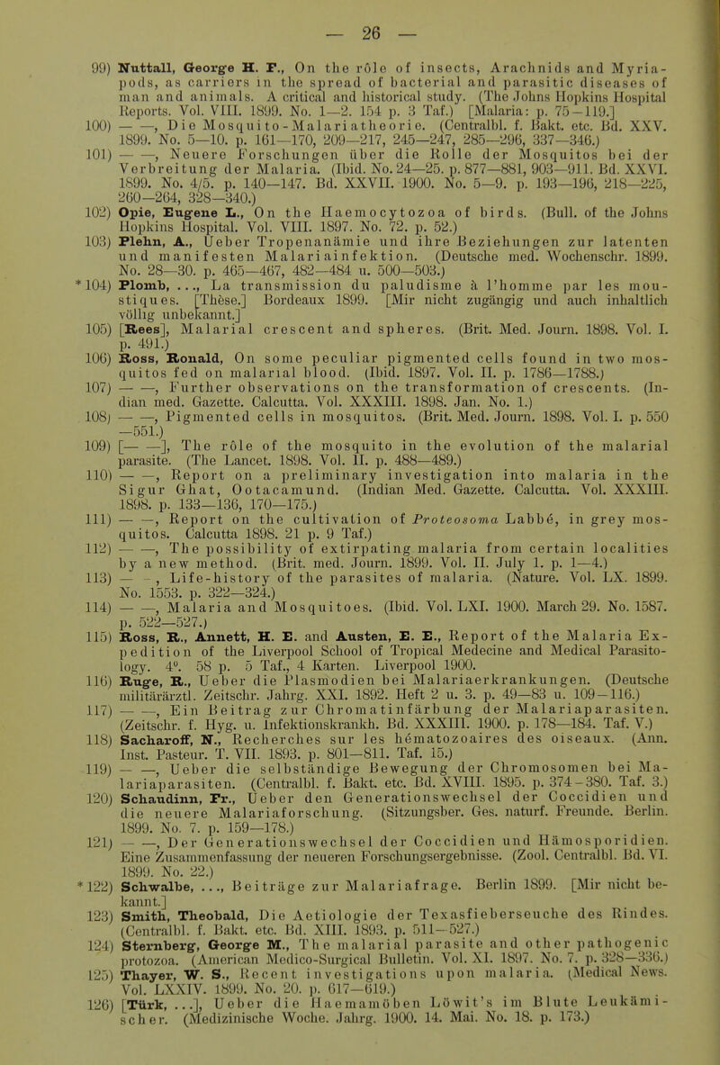 99) Nuttall, G-eorge H. P., On the röle of insects, Arachnids and Myria- pods, as carriers in the spread of bacterial and parasitic diseases of man and an im als. A critical and historical study. (The Johns Hopkins Hospital Reports. Vol. VIII. 1899. No. 1—2. 1.54 p. 3 Taf.) [Malaria: p. 7.Ö-119.] 100) , Die Mosquito-Malariatheorie. (Centralbl. f. Bakt. etc. lid. XXV. 1899. No. 5—10. p. 161—170, 209—217, 245—247, 285—296, B37—346.) 101) , Neuere Forschungen über die Rolle der Mosquitos bei der Verbreitung der Malaria. (Ibid. No. 24—25. p. 877—881, 903—911. Bd. XXVI. 1S99. No. 4/5. p. 140—147. Bd. XXVIL 1900. No. 5—9. p. 193—196, 218—225, 260—264, 328—340.) 102) Opie, Eug-ene Ii., On the Ilaemocytozoa of birds. (Bull, of the Johns Hopkins Hospital. Vol. VIII. 1897. No. 72. p. 52.) 103) Plehn, A., Ueber Tropenanämie und ihre Beziehungen zur latenten und manifesten Malariainfektion. (Deutsche med. Wochenschr. 1899. No. 28—30. p. 465—467, 482—484 u. 500—503.) * 104) Plomb, ..., La transmission du paludisme h l'homme par les mou- stiques. [These.] Bordeaux 1899. [Mir nicht zugängig und auch inhaltlich völlig unbekannt.] 105) [Rees], Malarial crescent and spheres. (Brit. Med. Journ. 1898. Vol. I. p. 491.) 106) Bioss, Ronald, On some peculiar pigmented cells found in two mos- quitos fed on malarial blood. (Ibid. 1897. Vol. IL p. 1786—1788.) 107) , Further observations on the transformation of crescents. (In- dian med. Gazette. Galcutta. Vol. XXXIII. 1898. Jan. No. 1.) 108] , Pigmented cells in mosquitos. (Brit. Med. Journ. 1898. Vol. I. p. 550 —551.) 109) [ ], The röle of the mosquito in the evolution of the malarial parasite. (The Lancet. 1898. Vol. II. p. 488—489.) 110) , Report on a preliminary investigation into malaria in the Sigur Ghat, Ootacamund. (Indian Med. Gazette. Galcutta. Vol. XXXIII. 1898. p. 133—136, 170—175.) 111) — —, Report on the cultivation of Proteosoma Labbö, in grey mos- quitos. Galcutta 1898. 21 p. 9 Taf.) 112) , The possibility of extirpating malaria from certain localities by a new method. (Brit. med. Journ. 1899. Vol. II. July 1. p. 1—4.) 113) — - , Life-history of the parasites of malaria. (Natm-e. Vol. LX. 1899. No. 1553. p. 322—324.) 114) , Malaria and Mosquitoes. (Ibid. Vol. LXL 1900. March 29. No. 1587. p. 522—527.) 115) Ross, R., Annett, H. E. and Austen, E. E., Report of the Malaria Ex- pedition of the Liverpool Scliool of Tropical Medecine and Medical Pai-asito- logy. 4. 58 p. 5 Taf., 4 Karten. Liverpool 1900. 116) Ruffe, R., Ueber die Plasmodien bei Malariaerkrankungen. (Deutsche militärärztl. Zeitschr. Jahrg. XXI. 1892. Heft 2 u. 3. p. 49—83 u. 109-116.) 117) - Ein Beitrag z ur Ghr om a ti nf ärb ung der Malariaparasiten. (Zeitschr. f. Hyg. u. Infektionskrankh. Bd. XXXIII. 1900. p. 178—184. Taf. V.) 118) SacharofF, N., Recherches sur les hematozoaires des oiseaux. (Ann. Inst. Pasteur. T. VII. 1893. p. 801—811. Taf. 15.) 119) Ueber die selbständige Bewegung der Ghromosomen bei Ma- lariaparasiten. (Gentralbl. f. Bakt. etc. Bd. XVIII. 1895. p. 374-380. Taf. 3.) 120) Schaudinn, Pr., Ueber den Generationswechsel der Coccidien und die neuere Malariaforschung. (Sitzungsber. Ges. naturf. Freunde. Berlin. 1899. No. 7. p. 159—178.) 121) , Der Generationswechsel der Coccidien und Hämosporidien. Eine Zusammenfassung der neueren Forschungsergebnisse. (Zool. Centralbl. Bd. Tl. 1899. No. 22.) *122) Sctwalbe, Beiträge zur Malariafrage. Berlin 1899. [Mir nicht be- kannt.] 123) Smith, Theobald, Die Aetiologie der Texasfieberseuche des Rindes. (Centralbl. f. Bakt. etc. Bd. XIII. 1893. p. 511-527.) 124) Stemberg-, George M., The malarial parasite and other pathogenic protozoa. (American Medico-Surgical Bulletin. Vol. XL 1897. No. 7. p. 328—336.) 125) Thayer, W. S., Recent investigations upon malaria. (Medical News. Vol. LXXIV. 1899. No. 20. p. 617—619.) 126) [Türk, ...], Ueber die Haemamöben Löwit's im Blute Leukämi- scher. (Medizinische Woche. Jahrg. 1900. 14. Mai. No. 18. p. 173.)