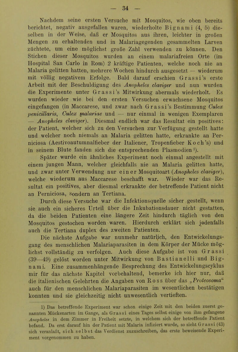Nachdem seine ersten Versuche mit Mosquitos, wie oben bereits berichtet, negativ ausgefallen waren, wiederholte Bignami (4, 5) die- selben in der Weise, daß er Mosquitos aus ihren, leichter in großen Mengen zu erhaltenden und in Malariagegenden gesammelten Larven züchtete, um eine möglichst große Zahl verwenden zu können. Den Stichen dieser Mosquitos wurden an einem malariafreien Orte (im Hospital San Carlo in Rom) 2 kräftige Patienten, welche noch nie an Malaria gelitten hatten, mehrere Wochen hindurch ausgesetzt — wiederum mit völlig negativem Erfolge. Bald darauf erschien Grassi's erste Arbeit mit der Beschuldigung des Anopheles claviger und nun wurden die Experimente unter Grassi's Mitwirkung abermals wiederholt. Es wurden wieder wie bei den ersten Versuchen erwachsene Mosquitos eingefangen (in Maccarese, und zwar nach Grassi's Bestimmung Culex penicillaris^ Culex ^nalariae und — nur einmal in wenigen Exemplaren — Anopheles claviger). Diesmal endlich war das Resultat ein positives: der Patient, welcher sich zu den Versuchen zur Verfügung gestellt hatte und welcher noch niemals an Malaria gelitten hatte, erkrankte an Per- niciosa (Aestivoautumnalfieber der Italiener, Tropenfieber Koch's) und in seinem Blute fanden sich die entsprechenden Plasmodien Später wurde ein ähnliches Experiment noch einmal angestellt mit einem jungen Mann, welcher gleichfalls nie an Malaria gelitten hatte, und zwar unter Verwendung nur ein er Mosquitoart (-4wo2>/ieZes claviger), welche wiederum aus Maccarese beschafft war. Wieder war das Re- sultat ein positives, aber diesmal erkrankte der betreffende Patient nicht an Perniciosa, sondern an Tertiana. Durch diese Versuche war die Infektionsquelle sicher gestellt, wenn sie auch ein sicheres Urteil über die Inkubationsdauer nicht gestatten, da die beiden Patienten eine längere Zeit hindurch täglich von den Mosquitos gestochen worden waren. Hierdurch erklärt sich jedenfalls auch die Tertiana duplex des zweiten Patienten. Die nächste Aufgabe war nunmehr natürlich, den Entwickelungs- gang des menschlichen Malariaparasiten in dem Körper der Mücke mög- lichst vollständig zu verfolgen. Auch diese Aufgabe ist von Grassi (39—49) gelöst worden unter Mitwirkung von Bastiane Iii und Big- nami. Eine zusammenhängende Besprechung des Entwickelungscyklus mir für das nächste Kapitel vorbehaltend, bemerke ich hier nur, daß die italienischen Gelehrten die Angaben von Ross über das .^Proteosoma'' auch für den menschlichen Malariaparasiten im wesentlichen bestätigen konnten und sie gleichzeitig nicht unwesentlich vertieften. 1) Das betreffende Experiment war schon einige Zeit mit den beiden zuerst ge- nannten Mückenarten im Gange, als Grassi eines Tages selbst einige von ihm gefangene Anopheles in dem Zimmer in Freiheit setzte, in welchem sich der betreffende Patient befand. Da erst darauf hin der Patient mit Malaria infiziert wurde, so sieht G r a s s i (43) sich veranlaßt, sich selbst das Verdienst zuzuschreiben, das erste bcAveisende Experi- ment vorgenommen zu haben.
