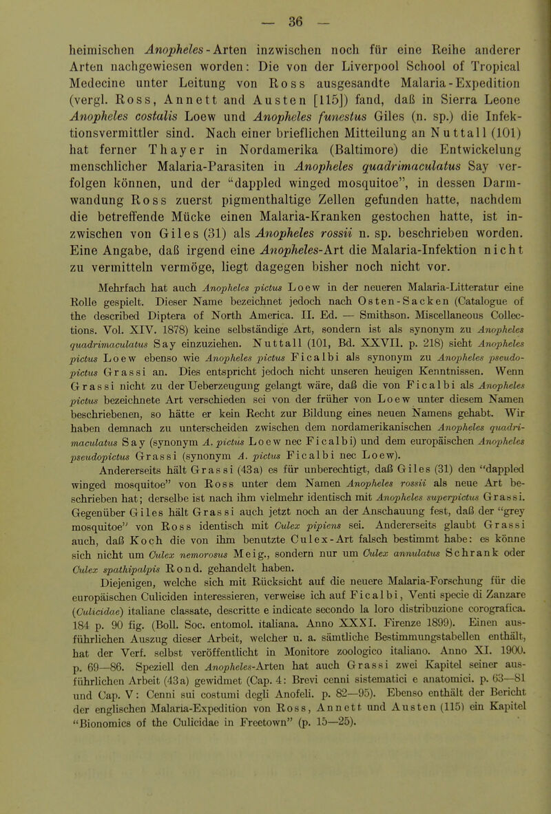 heimischen Änopheles - Arten inzwischen noch für eine Reihe anderer Arten nachgewiesen worden: Die von der Liverpool School of Tropical Medecine unter Leitung von Ross ausgesandte Malaria-Expedition (vergl. Ross, Annett and Austen [115J) fand, daß in Sierra Leone Änopheles costalis Loew und Änopheles funestus Giles (n. sp.) die Infek- tionsvermittler sind. Nach einer brieflichen Mitteilung an Nuttall (101) hat ferner Thayer in Nordamerika (Baltimore) die Entwickelung menschlicher Malaria-Parasiten in Änopheles quadrimaculatus Say ver- folgen können, und der dappled winged mosquitoe, in dessen Darm- wandung Ross zuerst pigmenthaltige Zellen gefunden hatte, nachdem die betreffende Mücke einen Malaria-Kranken gestochen hatte, ist in- zwischen von Giles (31) Änopheles rossii n. sp. beschrieben worden. Eine Angabe, daß irgend eine Änopheles-Art die Malaria-Infektion nicht zu vermitteln vermöge, liegt dagegen bisher noch nicht vor. Mehrfach hat auch Änopheles pictus Loew in der neueren Malaria-Litteratur eine Kolle gespielt. Dieser Name bezeichnet jedoch nach Osten-Sacken (Catalogue of the described Diptera of North America. II. Ed. — Smithson, Miscellaneous Collec- tions. Vol. XIV. 1878) keine selbständige Art, sondern ist als synonym zu Änopheles quadrimaculatus Say einzuziehen. Nuttall (101, Bd. XXVII. p. 218) sieht Änopheles pictus Loew ebenso wie Änopheles i^ctus Ficalbi als synonym zu Änopheles pseudo- pictus Grassi an. Dies entspricht jedoch nicht unseren heuigen Kenntnissen. Wenn Grassi nicht zu der Ueberzeuguug gelangt wäre, daß die von Ficalbi a\& Änopheles pictus bezeichnete Art verschieden sei von der früher von Loew unter diesem Namen beschriebenen, so hätte er kein Recht zur Bildung eines neuen Namens gehabt. Wir haben demnach zu unterscheiden zwischen dem nordamerikanischen Änopheles quadri- maculatus Say (synonym A. pictus Loew nec Ficalbi) und dem europäischen Änopheles pseudopicbus Grassi (synonym A. pictus Ficalbi nec Loew). Andererseits hält Grassi (43a) es für unberechtigt, daß Giles (31) den dappled winged mosquitoe von Ross unter dem Namen Änopheles rossii als neue Art be- schrieben hat; derselbe ist nach ihm vielmehr identisch mit Änopheles superpictus Grassi. Gegenüber Giles hält Grassi auch jetzt noch an der Anschauung fest, daß der grey mosquitoe von Ross identisch mit Culex pipiens sei. Andererseits glaubt Grassi auch, daß Koch die von ihm benutzte Culex-Art falsch bestimmt habe: es könne sich nicht um Ctclex nemorosus Meig., sondern nur um Culex annulatus Schrank oder Culex spathipalpis Rond. gehandelt haben. Diejenigen, welche sich mit Rücksicht auf die neuere Malaria-Forschung für die europäischen Culiciden interessieren, verweise ich auf Fical bi, Venti specie di Zanzare (Culicidae) italiane classate, descritte e indicate secondo la loro distribuzione corografica. 184 p. 90 fig. (Boll. Soc. entomol. italiana. Anno XXXI. Firenze 1899). Einen aus- führUchen Auszug dieser Arbeit, welcher u. a. sämthche Bestimmungstabellen enthält, hat der Verf. selbst veröffentlicht in Monitore zoologico italiano. Anno XI. 1900. p. 69—86. Speziell den Änopheles-KviQVL hat auch Grassi zwei Kapitel seiner aus- führlichen Arbeit (43 a) gewidmet (Cap. 4: Brevi cenni sistematici e anatomici. p. 03—81 und Cap. V: Cenni sui costumi degU Anofeli. p. 82—95). Ebenso enthält der Bericht der englischen Malaria-Expedition von Ross, An nett und Austen (115) ein Kapitel Bionomics of the CuHcidae in Freetown (p. 15—25).