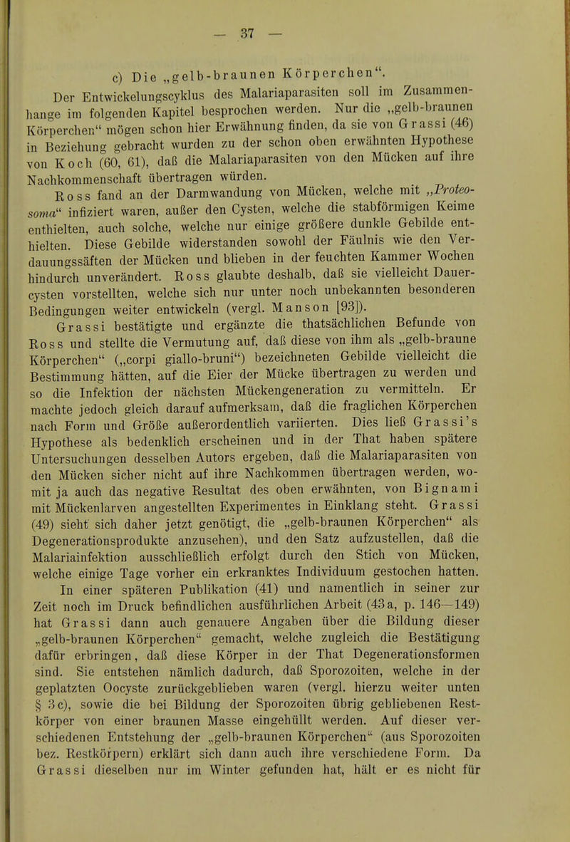c) Die „gelb-braunen Körperchen. Der Entwickelungscyklus des Malariaparasiten soll im Zusammen- hange im folgenden Kapitel besprochen werden. Nur die „gelb-braunen Körperchen mögen schon hier Erwähnung finden, da sie von Grassi (46) in Beziehung gebracht wurden zu der schon oben erwähnten Hypothese von Koch (60, 61), daß die Malariaparasiten von den Mücken auf ihre Nachkommenschaft übertragen würden. Ross fand an der Darmwandung von Mücken, welche mit „Profeo- soma'' infiziert waren, außer den Cysten, welche die stabförmigen Keime enthielten, auch solche, welche nur einige größere dunkle Gebilde ent- hielten. Diese Gebilde widerstanden sowohl der Fäulnis wie den Ver- dauungssäften der Mücken und blieben in der feuchten Kammer Wochen hindurch unverändert. Ross glaubte deshalb, daß sie vielleicht Dauer- cysten vorstellten, welche sich nur unter noch unbekannten besonderen Bedingungen weiter entwickeln (vergl. Manson [93]). Grassi bestätigte und ergänzte die thatsächlichen Befunde von Ross und stellte die Vermutung auf, daß diese von ihm als „gelb-braune Körperchen („corpi giallo-bruni) bezeichneten Gebilde vielleicht die Bestimmung hätten, auf die Eier der Mücke übertragen zu werden und so die Infektion der nächsten Mückengeneration zu vermitteln. Er machte jedoch gleich darauf aufmerksam, daß die fraglichen Körperchen nach Form und Größe außerordentlich variierten. Dies ließ Grassi's Hypothese als bedenklich erscheinen und in der That haben spätere Untersuchungen desselben Autors ergeben, daß die Malariaparasiten von den Mücken sicher nicht auf ihre Nachkommen übertragen werden, wo- mit ja auch das negative Resultat des oben erwähnten, von Bignami mit Mückenlarven angestellten Experimentes in Einklang steht. Grassi (49) sieht sich daher jetzt genötigt, die „gelb-braunen Körperchen als Degenerationsprodukte anzusehen), und den Satz aufzustellen, daß die Malariainfektion ausschließlich erfolgt durch den Stich von Mücken, welche einige Tage vorher ein erkranktes Individuum gestochen hatten. In einer späteren Publikation (41) und namentlich in seiner zur Zeit noch im Druck befindlichen ausführlichen Arbeit (43 a, p. 146—149) hat Grassi dann auch genauere Angaben über die Bildung dieser „gelb-braunen Körperchen gemacht, welche zugleich die Bestätigung dafür erbringen, daß diese Körper in der That Degenerationsformen sind. Sie entstehen nämlich dadurch, daß Sporozoiten, welche in der geplatzten Oocyste zurückgeblieben waren (vergl. hierzu weiter unten § 3 c), sowie die bei Bildung der Sporozoiten übrig gebliebenen Rest- körper von einer braunen Masse eingehüllt werden. Auf dieser ver- schiedenen Entstehung der „gelb-braunen Körperchen (aus Sporozoiten bez. Restköfpern) erklärt sich dann auch ihre verschiedene Form. Da Grassi dieselben nur im Winter gefunden hat, hält er es nicht für