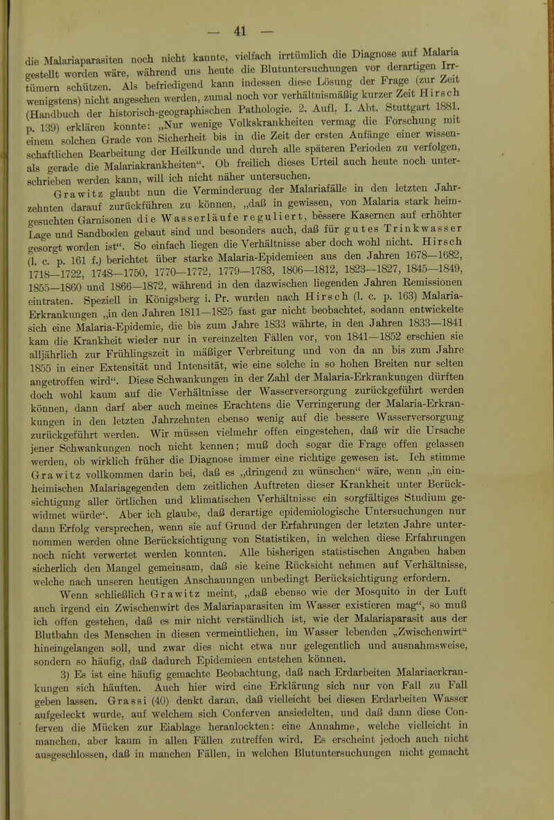 die Malariaparasiten noch nicht kannte, vielfach irrtümlich die Diagnose au Malaria gestern worden wäre, während uns heute die Blutuntersuchungen vor derartigen Irv- tümern schützen. Als befriedigend kann indessen diese Lösung der Frage (.Air Zeit wenigstens) nicht angesehen werden, zumal noch vor verhältnismäßig kurzer Zeit Hirsch (Handbuch der historisch-geogTaphischen Pathologie. 2. Aull. I. Abt. Stuttgart 1881 p 139) erklären konnte: „Nur wenige Volkskrankheiten vermag die Forschung mit einem solchen Grade von Sicherheit bis in die Zeit der ersten Anfänge einer wissen- schaftlichen Bearbeitung der Heilkunde und durch aUe späteren Perioden zu verfolgen, als -erade die Malariakrankheiten. Ob freilich dieses Urteil auch heute noch unter- schrfeben werden kann, will ich nicht näher untersuchen. GraWitz glaubt nun die Verminderung der MalariafaUe in den letzten JaHr- zehnten darauf ziu-ückführen zu können, „daß in gewissen, von Malaria stark heim- cresuchten Garnisonen die Wasserläufe reguliert, bessere Kasernen auf erhöhter We und Sandboden gebaut sind und besonders auch, daß für gutes Trinkwasser cresorgt worden ist. So einfach liegen die Verhältnisse aber doch wohl nicht. Hirsch a c % 161 f) berichtet über starke Malaria-Epidemieen aus den Jahren 1678—1682, 1718-1722, 1748-1750, 1770-1772, 1779-1783, 1806-1812, 1823-1827, 1845-1849, 1855—1860'und 1866—1872, während in den dazwischen liegenden Jahren Remissionen emtraten. Speziell in Königsberg i. Pr. wurden nach Hirsch (1. c. p. 163) Malaria- Erkrankungen „in den Jahren 1811—1825 fast gar nicht beobachtet, sodann entwickelte sich eine Malaria-Epidemie, die bis zum Jahre 1833 währte, in den Jahren 1833—1841 kam die Krankheit wieder nur in vereinzelten Fällen vor, von 1841—1852 erschien sie alljährUch zur Frühlingszeit in mäßiger Verbreitung und von da an bis zum Jahre 1855 in einer Extensität und Intensität, wie eine solche in so hohen Breiten nur selten angetroffen wird. Diese Schwankungen in der Zahl der Malaria-Erkrankungen dürften doch wohl kaum auf die Verhältnisse der Wasserversorgimg zurückgeführt werden können, dann darf aber auch meines Erachtens die Verringerung der Malaria-Erkran- kungen' in den letzten Jahrzehnten ebenso wenig auf die bessere Wasserversorgimg zurückgeführt werden. Wir müssen vielmehr offen eingestehen, daß wir die Ursache jener Schwankungen noch nicht kennen; muß doch sogar die Frage offen gelassen werden, ob wirkhch früher die Diagnose immer eine richtige gewesen ist. Ich stimme Grawltz vollkommen darin bei, daß es „dringend zu wünschen wäre, wenn „in ein- heimischen Malariagegenden dem zeitUchen Auftreten dieser Krankheit unter Berück- sichtigung aller örthchen und klimatischen Verhältnisse ein sorgfältiges Studium ge- widmet würde. Aber ich glaube, daß derartige epidemiologische Untersuchungen nur dann Erfolg versprechen, wenn sie auf Grund der Erfahrungen der letzten Jahre unter- nommen werden ohne Berücksichtigung von Statistiken, in welchen diese Erfahrungen noch nicht verwertet werden konnten. Alle bisherigen statistischen Angaben haben sicherlich den Mangel gemeinsam, daß sie keine Eücksicht nehmen auf Verhältnisse, welche nach unseren heutigen Anschauungen unbedingt Berücksichtigung erfordern. Wenn schließlich Grawitz meint, „daß ebenso wie der Mosquito in der Luft auch irgend ein Zwischenwirt des Malariaparasiten im Wasser existieren mag, so muß ich offen gestehen, daß es mir nicht verständlich ist, wie der Malariaparasit aus der Blutbahn des Menschen in diesen vermeintlichen, im Wasser lebenden „Zwischenwirt hineingelangen soll, und zwar dies nicht etwa nur gelegentlich und ausnahmsweise, sondern so häufig, daß dadurch Epidemieen entstehen können. 3) Es ist eine häufig gemachte Beobachtung, daß nach Erdarbeiten Malariaerkran- kungen sich häuften. Auch hier wird eine Erklärung sich nur von Fall zu Fall geben lassen. Grassi (40) denkt daran, daß vielleicht bei diesen Erdarbeiten Wasser aufgedeckt wurde, auf welchem sich Conferven ansiedelten, und daß dann diese Con- ferven die Mücken zur Eiablage heranlockten: eine Annahme, welche vielleicht in manchen, aber kaum in allen Fällen zutreffen wird. Es erscheint jedoch auch nicht ausgeschlossen, daß in manchen Fällen, in welchen ßlutuntersuchungen nicht gemacht