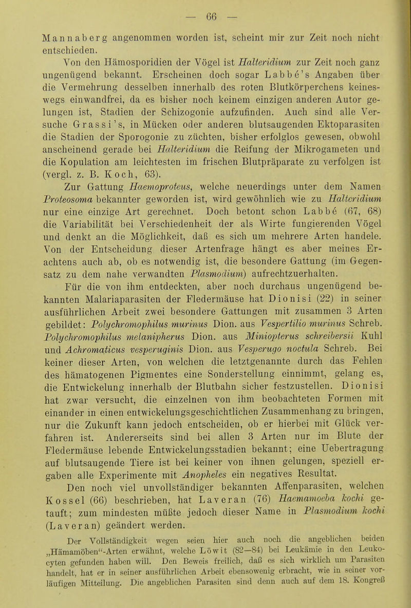 Mannaberg angenommen worden ist, scheint mir zur Zeit noch nicht entschieden. Von den Hämosporidien der Vögel ist HaUeridium zur Zeit noch ganz ungenügend bekannt. Erscheinen doch sogar Labbe's Angaben über die Vermehrung desselben innerhalb des roten Blutkörperchens keines- wegs einwandfrei, da es bisher noch keinem einzigen anderen Autor ge- lungen ist, Stadien der Schizogonie aufzufinden. Auch sind alle Ver- suche Gras si's, in Mücken oder anderen blutsaugenden Ektoparasiten die Stadien der Sporogonie zu züchten, bisher erfolglos gewesen, obwohl anscheinend gerade bei HaUeridium die Reifung der Mikrogameten und die Kopulation am leichtesten im frischen Blutpräparate zu verfolgen ist (vergl. z. B. Koch, 63). Zur Gattung Haemoproteus, welche neuerdings unter dem Namen Proteosoma bekannter geworden ist, wird gewöhnlich wie zu HaUeridium nur eine einzige Art gerechnet. Doch betont schon Labbe (67, 68) die Variabilität bei Verschiedenheit der als Wirte fungierenden Vögel und denkt an die Möglichkeit, daß es sich um mehrere Arten handele. Von der Entscheidung dieser Artenfrage hängt es aber meines Er- achtens auch ab, ob es notwendig ist, die besondere Gattung (im Gegen- satz zu dem nahe verwandten Plasmodium) aufrechtzuerhalten. Für die von ihm entdeckten, aber noch durchaus ungenügend be- kannten Malariaparasiten der Fledermäuse hat Dionisi (22) in seiner ausführlichen Arbeit zwei besondere Gattungen mit zusammen 3 Arten gebildet: Polychromophilus murinus Dion. aus VespertiUo murinus Schreb. Polychromophilus melanipherus Dion. aus Miniopterus schreihersii Kühl und Achromaticus vesperuginis Dion. aus Vesperugo nocfula Schreb. Bei keiner dieser Arten, von welchen die letztgenannte durch das Fehlen des hämatogenen Pigmentes eine Sonderstellung einnimmt, gelang es, die EntWickelung innerhalb der Blutbahn sicher festzustellen. Dionisi hat zwar versucht, die einzelnen von ihm beobachteten Formen mit einander in einen entwickelungsgeschichtlichen Zusammenhang zu bringen, nur die Zukunft kann jedoch entscheiden, ob er hierbei mit Glück ver- fahren ist. Andererseits sind bei allen 3 Arten nur im Blute der Fledermäuse lebende Entwickelungsstadien bekannt; eine Uebertragung auf blutsaugende Tiere ist bei keiner von ihnen gelungen, speziell er- gaben alle Experimente mit Änopheles ein negatives Resultat. Den noch viel unvollständiger bekannten Alfenparasiten, welchen Kossei (66) beschrieben, hat Laveran (76) Haemamoeha koclii ge- tauft; zum mindesten müßte jedoch dieser Name in Plasmodium kochi (Laveran) geändert werden. Der Vollständigkeit wegen seien hier auch noch die angeblichen beiden „Hämamöben-Arten erwähnt, welche Löwit (82—84) bei Leukämie in den Leuko- cyten gefunden haben will. Den Beweis freilich, daß es sich wirklich um Parasiten handelt, hat er in seiner ausführlichen Arbeit ebensowenig erbracht, wie in seiner vor- läufigen Mitteilung. Die angeblichen Parasiten sind denn auch auf dem 18. Kongreß