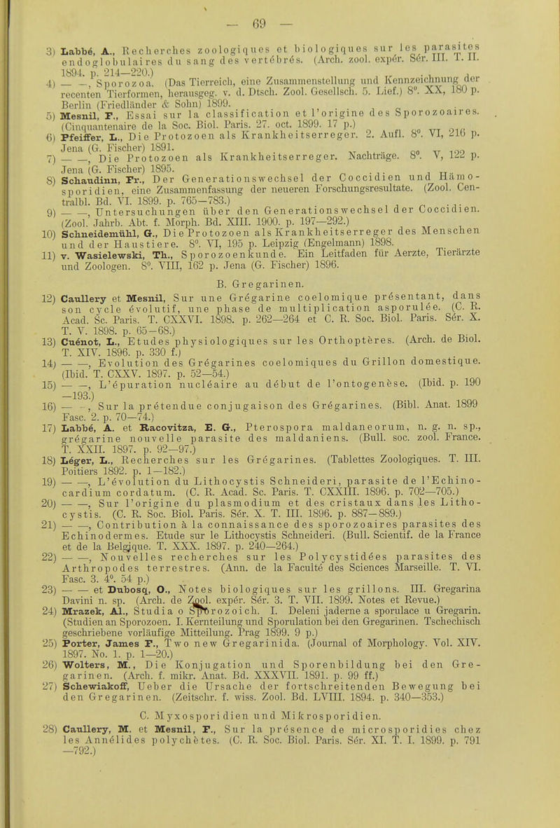 3) Labbe, A., Recherches zoologiqucs et biologiques sur les parasitGS endoglobulai res du saug des vert(5br6s. (Arch, zool. exp6r. bör. iil. i. ii- 1894. p. 214—220.) , . . , 4) , Sporozoa. (Das Tierreich, eine Zusammenstellung und Kennzeichnung cler recenten Tierformen, herausgeg. v. d. Dtsch. Zool. Gosellsch. fj. Lief.) 8. XX, 18U p. Berlin (Friedliinder & Sohn) 1899. 5) Mesnil, F., Essai sur la Classification et l'origine des S por o z oair es. (Cinquantenaire de la Soc. Biol. Paris. 27. oct. 1899. 17 p.) 6) Pfeiffer, L., Die Protozoen als Krankheitserreger. 2. Aull. 8. VI, dLb p. Jena (G. Fischer) 1891. 7) , Die Protozoen als Krankheitserreger. Nachtrage. 8. V, IdA p. Jena (G. Fischer) 1895. 8) Schaudinn, Fr., Der Generationswechsel der Goccidien und ilämo- sporidien, eine Zusammenfassung der neueren Forschungsresultate. (Zool. Gen- tralbl. Bd. VI. 1899. p. 765-783.) 9) , Untersuchungen über den Generationswechsel der Gocciaien. (Zool. Jahrb. Abt. f. Morph. Bd. XIII. 1900. p. 197-292.) 10) Schneidemülil, G., Die Protozoen als Krankheitserreger des Menschen und der Haustiere. 8. VI, 195 p. Leipzig (Engelmann) 1898. 11) V. Wasielewski, Th.., Sporozoenkunde. Ein Leitfaden für Aerzte, Tierärzte und Zoologen. 8°. VIII, 162 p. Jena (G. Fischer) 1896. B. Gregarinen. 12) CauUery et Mesnil, Sur une Gregarine coelomique presentant, dans son cycle evolutif, une phase de multiplication asporulee. (C. R. Acad. Sc. Paris. T. CXXVI. 1898. p. 262—264 et C. R. Soc. Biol. Paris. Ser. X. T. V. 1898. p. 65-68.) . x.. i 13) Cuenot, L., Etudes physiologlques sur les Ortbopteres. (Arch. de Biol. T. XIV. 1896. p. 330 f.) 14) , Evolution des Gregarines coelomiques du Grillen domestique. (Ibid. T. CXXV. 1897. p. 52—54.) 15) , L'epuration nucleaire au debut de l'ontogenese. (Ibid. p. 190 —193.) 16) — Sur la pretendue conjugaison des Gregarines. (Bibl. Anat. 1899 Fase. 2. p. 70—74.) 17) Labbe, A. et Racovitza, E. G., Pterospora maldaneorum, n. g. n. sp., gregarine nouvelle parasite des maldaniens. (Bull. soc. zool. France. T. XXII. 1897. p. 92—97.) 18) Leg-er, L., Recherches sur les Gregarines. (Tablettes Zoologiques. T. III. Poitiers 1892. p. 1-182.) 19) , L'evolution du Lithocystis Schneider!, parasite de l'Echino- cardium cordatum. (G. R. Acad. Sc. Paris. T. CXXIIL 1896. p. 702—705.) 20) Sur l'origine du plasmodium et des cristaux dans les Litho- cystis. (CR. Soc. Biol. Paris. Ser. X. T. III. 1896. p. 887-889.) 21) , Contribution ä la connaissance des sporozoaires parasites des Echinodermes. Etüde sur le Lithocystis Schneideri. (Bull. Scientif. de la France et de la Belg^que. T. XXX. 1897. p. 240-264.) 22) — —, Nouvelles recherches sur les Pol ycy stid^es parasites des Arthropodes terrestres. (Ann. de la Faculte des Sciences Marseille. T. VI. Fase. 3. 4«. 54 p.) 23) et Dubosq, O., Notes biologiques sur les grillons. III. Gregarina Davini n. sp. (Ai-ch. de Zjjol. exper. Ser. 3. T. VII. 1899. Notes et Revue.) 24) Mrazek, AI., Studia o ^Orozoich. I. Deleni jaderne a sporulace u Gregarin. (Studien an Sporozoen. I. Kernteilung und Sporulation bei den Gregarinen. Tschechisch geschriebene vorläufige Mitteilung. Prag 1899. 9 p.) 25) Porter, James P., Two new Gregarinida. (Journal of Morphology. Vol. XIV. 1897. No. 1. p. 1—20.) 26) Wolters, M., Die Konjugation und Sporenbildung bei den Gre- garinen. (Arch. f. mikr. Anat. Bd. XXXVII. 1891. p. 99 ff.) 27) Schewiakoff, Ueber die Ursache der fortschreitenden Bewegung bei den Gregarinen. (Zeitschr. f. wiss. Zool. Bd. LVIIL 1894. p. 340—353.) C. M yxospori dien und Mikrosporidien. 28) CauUery, M. et Mesnil, P., Sur la presence de microsporidies chez les Annelides polychetes. (G. R. Soc. Biol. Paris. Sör. XI. T. L 1899. p. 791 —792.)