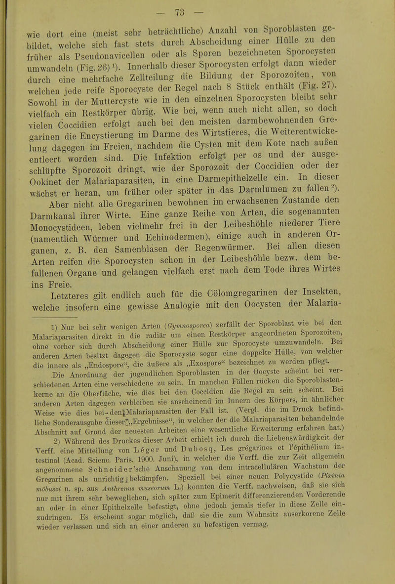 wie dort eiue (meist sehr beträchtliche) Anzahl von Sporoblasten ge- bildet, welche sich fast stets durch Abscheidung einer Hülle zu den früher als Pseudonavicellen oder als Sporen bezeichneten Sporocysten umwandeln (Fig 26)Innerhalb dieser Sporocysten erfolgt dann wieder durch eine mehrfache Zellteilung die Bildung der Sporozoiten, von welchen jede reife Sporocyste der Regel nach 8 Stück enthält (Fig. 27). Sowohl in der Muttercyste wie in den einzelnen Sporocysten bleibt sehr vielfach ein Restkörper übrig. Wie bei, wenn auch nicht allen, so doch vielen Coccidien erfolgt auch bei den meisten darmbewohnenden Gre- oarinen die Encystierung im Darme des Wirtstieres, die Weiterentwicke- hino- dagegen im Freien, nachdem die Cysten mit dem Kote nach außen entfeert worden sind. Die Infektion erfolgt per os und der ausge- schlüpfte Sporozoit dringt, wie der Sporozoit der Coccidien oder der Ookinet der Malariaparasiten, in eine Darmepithelzelle em. In dieser wächst er heran, um früher oder später in das Darralumen zu fallen 2). Aber nicht alle Gregarinen bewohnen im erwachsenen Zustande den Darmkanal ihrer Wirte. Eine ganze Reihe von Arten, die sogenannten Monocystideen, leben vielmehr frei in der Leibeshöhle niederer Tiere (namentlich Würmer und Echinodermen), einige auch in anderen Or- ganen, z. B. den Samenblasen der Regenwürmer. Bei allen diesen Arten reifen die Sporocysten schon in der Leibeshöhle bezw. dem be- fallenen Organe und gelangen vielfach erst nach dem Tode ihres Wirtes ins Freie. Letzteres gilt endlich auch für die Cölomgregarinen der Insekten, welche insofern eine gewisse Analogie mit den Oocysten der Malaria- 1) Nur bei sehr wenigen Arten (Gymnospor-ea) zerfällt der Sporoblast wie bei den Malariaparasiten direkt in die radiär um einen Restkörper angeordneten Sporozoiten, ohne vorher sich durch Abscheidung einer Hülle zur Sporocyste umzuwandeln. Bei anderen Arten besitzt dagegen die Sporocyste sogar eine doppelte Hülle, von welcher die innere als „Endospore, die äußere als „Exospore bezeichnet zu werden pilegt. Die Anordnung der jugendlichen Sporoblasten in der Oocyste scheint bei ver- schiedenen Arten eine verschiedene zu sein. In manchen Fällen rücken die Sporoblasten- kerne an die Oberfläche, wie dies bei den Coccidien die Regel zu sein scheint. Bei anderen Arten dagegen verbleiben sie anscheinend im Innern des Körpers, m ähnlicher Weise wie dies bei-^ den^Malariaparasiten der Fall ist. (Vergl. die im Druck befind- liche Sonderausgabe dieser[)„Ergebnisse, in welcher der die Malariaparasiten behandelnde Abschnitt auf Grund der neuesten Arbeiten eine wesentliche Erweiterung erfahren hat.) 2) Während des Druckes dieser Arbeit erhielt ich durch die Liebenswüi-digkeit der Verff. eine Mitteilung von L6ger und Dubosq, Les gregarines et l'^pithölium in- testinal (Acad. Scienc. Paris. 1900. Juni), in welcher die Verff. die zur Zeit allgemein angenommene Schnei d er'sehe Anschauung von dem intracellulären Wachstum der Gregarinen als unrichtig i bekämpfen. Speziell bei einer neuen Polycystide (Pix~ima möbuszi n. sp. aus Anthremis museorum L.) konnten die Verff. nachweisen, daß sie sich nur mit ihrem sehr beweglichen, sich später zum Epimerit differenzierenden Vorderende an oder in einer Epithelzelle befestigt, ohne jedoch jemals tiefer in diese Zelle ein- zudringen. Es erscheint sogar möglich, daß sie die zum Wohnsitz auserkorene Zelle wieder verlassen und sich an einer anderen zu befestigen vermag.