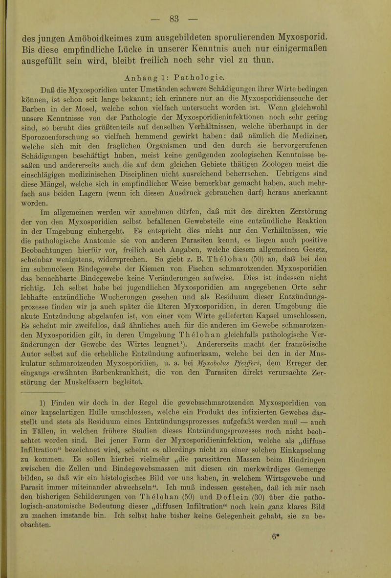 des jungen Amöboidkeimes zum ausgebildeten sporulierenden Myxosporid. Bis diese empfindliche Lücke in unserer Kenntnis auch nur einigermaßen ausgefüllt sein wird, bleibt freilich noch sehr viel zu thun. Anhang 1: Pathologie. Daß die Myxosporidien unter Umständen schwere Schädigungen ihrer Wirte bedingen können, ist schon seit lange bekannt; ich erinnere nur an die Myxosporidienseuche der Barben in der Mosel, welche schon vielfach untersucht worden ist. Wenn gleichwohl unsere Kenntnisse von der Pathologie der Myxosporidieninfektionen noch sehr gering sind, so beruht dies größtenteils auf denselben Verhältnissen, welche überhaupt in der Sporozoenforschung so vielfach hemmend gewirkt haben: daß nämlich die Mediziner, welche sich mit den fraglichen Organismen und den durch sie hervorgerufenen Schädigimgen beschäftigt haben, meist keine genügenden zoologischen Kenntnisse be- saßen und andererseits auch die auf dem gleichen Gebiete thätigen Zoologen meist die einschlägigen medizinischen Disciplinen nicht ausreichend beherrschen. Uebrigens sind diese Mängel, welche sich in empfindlicher Weise bemerkbar gemacht haben, auch mehr- fach aus beiden Lagern (wenn ich diesen Ausdruck gebrauchen darf) heraus anerkannt worden. Im allgemeinen werden wir annehmen dürfen, daß mit der direkten Zerstörung der von den Myxosporidien selbst befallenen Gewebsteüe eine entzündhche Eeaktion in der Umgebung einhergeht. Es entspricht dies nicht nur den Verhältnissen, wie die pathologische Anatomie sie von anderen Parasiten kennt, es liegen auch positive Beobachtungen hierfür vor, freilich auch Angaben, welche diesem allgemeinen Gesetz, scheinbar wenigstens, widersprechen. So giebt z. B. Th^lohan (50) an, daß bei den im submucösen Bindegewebe der Kiemen von Fischen schmarotzenden Myxosporidien das benachbarte Bindegewebe keine Veränderungen aufweise. Dies ist indessen nicht richtig. Ich selbst habe bei jugendlichen Myxosporidien am angegebenen Orte sehr lebhafte entzündliche Wucherungen gesehen und als Eesiduum dieser Entzündimgs- prozesse finden wir ja auch später die älteren Myxosporidien, in deren Umgebung die akute Entzündung abgelaufen ist, von einer vom Wirte gelieferten Kapsel umschlossen. Es scheint mir zweifellos, daß ähnliches auch für die anderen im Gewebe schmarotzen- den Myxosporidien gilt, in deren Umgebung Thölohan gleichfalls pathologische Ver- änderungen der Gewebe des Wirtes leugnet^). Andererseits macht der französische Autor selbst auf die erhebliche Entzündung aufmerksam, welche bei den in der Mus- kulatur schmarotzenden Myxosporidien, u. a. bei Myxoholus Pfeifferi, dem Erreger der eingangs erwähnten Barbenkrankheit, die von den Parasiten direkt verursachte Zer- störung der Muskelfasern begleitet. 1) Finden wir doch in der Kegel die gewebsschmarotzenden Myxosporidien von einer kapselartigen Hülle umschlossen, welche ein Produkt des infizierten Gewebes dar- stellt und stets als Eesiduum eines Entzündungsprozesses aufgefaßt werden muß — auch in Fällen, in welchen frühere Stadien dieses Entzündungsprozesses noch nicht beob- achtet worden sind. Bei jener Form der Myxosporidieninfektion, welche als „diffuse Infiltration bezeichnet wird, scheint es allerdings nicht zu einer solchen Einkapselung zu kommen. Es sollen hierbei vielmehr „die parasitären Massen beim Eindringen zwischen die Zellen und Bindegewebsmassen mit diesen ein merkwürdiges Gemenge bilden, so daß wir ein histologisches Bild vor uns haben, in welchem Wirtsgewebe und Parasit immer miteinander abwechseln. Ich muß indessen gestehen, daß ich mir nach den bisherigen Schilderungen von Thölohan (50) und Doflein (30) über die patho- logisch-anatomische Bedeutung dieser „diffusen Infiltration noch kein ganz klares Bild zu machen imstande bin. Ich selbst habe bisher keine Gelegenheit gehabt, sie zu be- obachten. 6*