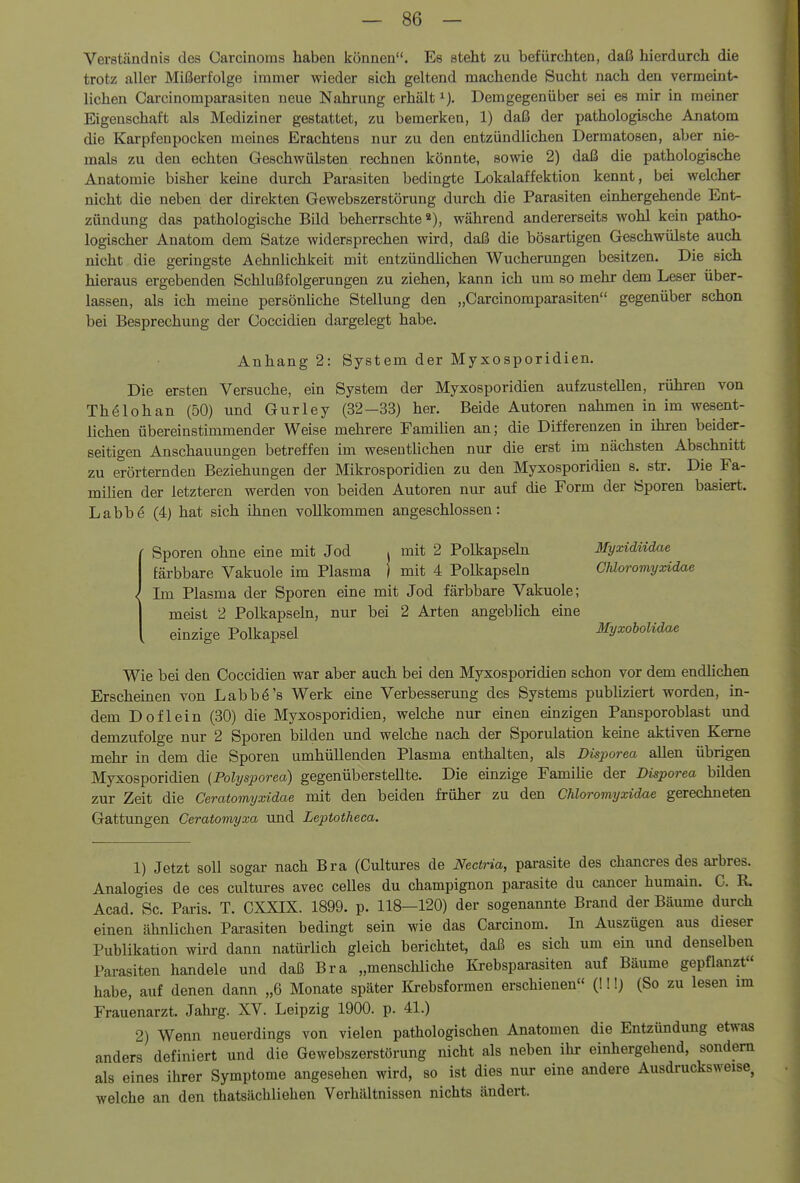 Verständnis des Carcinoms haben können. Es steht zu befürchten, daß hierdurch die trotz aller Mißerfolge immer wieder sich geltend machende Sucht nach den vermeint- lichen Carcinomparasiten neue Nahrung erhält ^j. Demgegenüber sei es mir in meiner Eigenschaft als Mediziner gestattet, zu bemerken, 1) daß der pathologische Anatom die Karpfenpocken meines Erachtens nur zu den entzündlichen Dermatosen, aber nie- mals zu den echten Geschwülsten rechnen könnte, sowie 2) daß die pathologische Anatomie bisher keine durch Parasiten bedingte Lokalaffektion kennt, bei welcher nicht die neben der direkten Gewebszerstörung durch die Parasiten einhergehende Ent- zündung das pathologische Bild beherrschte*), während andererseits wohl kein patho- logischer Anatom dem Satze widersprechen wird, daß die bösartigen Geschwülste auch nicht die geringste Aehnlichkeit mit entzündlichen Wucherungen besitzen. Die sich hieraus ergebenden Schlußfolgerungen zu ziehen, kann ich um so mehr dem Leser über- lassen, als ich meine persönliche Stellung den „Carcinomparasiten gegenüber schon bei Besprechung der Coccidien dargelegt habe. Anhang 2: System der Myxosporidien. Die ersten Versuche, ein System der Myxosporidien aufzustellen, rühren von Thölohan (50) und Gurley (32—33) her. Beide Autoren nahmen in im wesent- lichen übereinstimmender Weise mehrere Famihen an; die Differenzen in ihren beider- seitigen Anschauungen betreffen im wesentlichen nur die erst im nächsten Abschnitt zu erörternden Beziehungen der Mikrosporidien zu den Myxosporidien s. str. Die Fa- milien der letzteren werden von beiden Autoren nur auf die Form der Sporen basiert. Labbö (4) hat sich ihnen vollkommen angeschlossen: ■ Sporen ohne eine mit Jod . mit 2 Polkapseln Myxidiidae färbbare Vakuole im Plasma j mit 4 Polkapseln CMoromyxidae < Im Plasma der Sporen eine mit Jod färbbare Vakuole; I meist 2 Polkapseln, nur bei 2 Arten angeblich eine i einzige Polkapsel Ifyxobolidae Wie bei den Coccidien war aber auch bei den Myxosporidien schon vor dem endhchen Erschemen von Labbö's Werk eine Verbesserung des Systems publiziert worden, in- dem Doflein (30) die Myxosporidien, welche nur einen einzigen Pansporoblast und demzufolge nur 2 Sporen bilden und welche nach der Sporulation keine aktiven Kerne mehr in dem die Sporen umhüllenden Plasma enthalten, als Disporea allen übrigen Myxosporidien (Polysporea) gegenüberstellte. Die einzige Familie der Düporea bilden zur Zeit die Ceratomyxidae mit den beiden früher zu den CMoromyxidae gerechneten Gattungen Ceratomyxa und Leptotheca. 1) Jetzt soll sogar nach Bra (Cultures de Nectria, parasite des chancres des arbres. Analogies de ces cultures avec celles du Champignon parasite du Cancer humain. C. R. Acad. Sc. Pai-is. T. CXXIX. 1899. p. 118—120) der sogenannte Brand der Bäume durch einen ähnlichen Parasiten bedingt sein wie das Carcinom. In Auszügen aus dieser Publikation wird dann natürlich gleich berichtet, daß es sich um ein und denselben Parasiten handele und daß Bra „menschliche Krebspara^iten auf Bäume gepflanzt habe, auf denen dann „6 Monate später Krebsformen erschienen (!!!) (So zu lesen im Frauenarzt. Jahi-g. XV. Leipzig 1900. p. 41.) 2) Wenn neuerdings von vielen pathologischen Anatomen die Entzündung etwas anders definiert und die Gewebszerstörung nicht als neben ihr einhergehend, sondern als eines ihrer Symptome angesehen wird, so ist dies nur eine andere Ausdrucksweise welche an den thatsächliehen Verhältnissen nichts ändert.