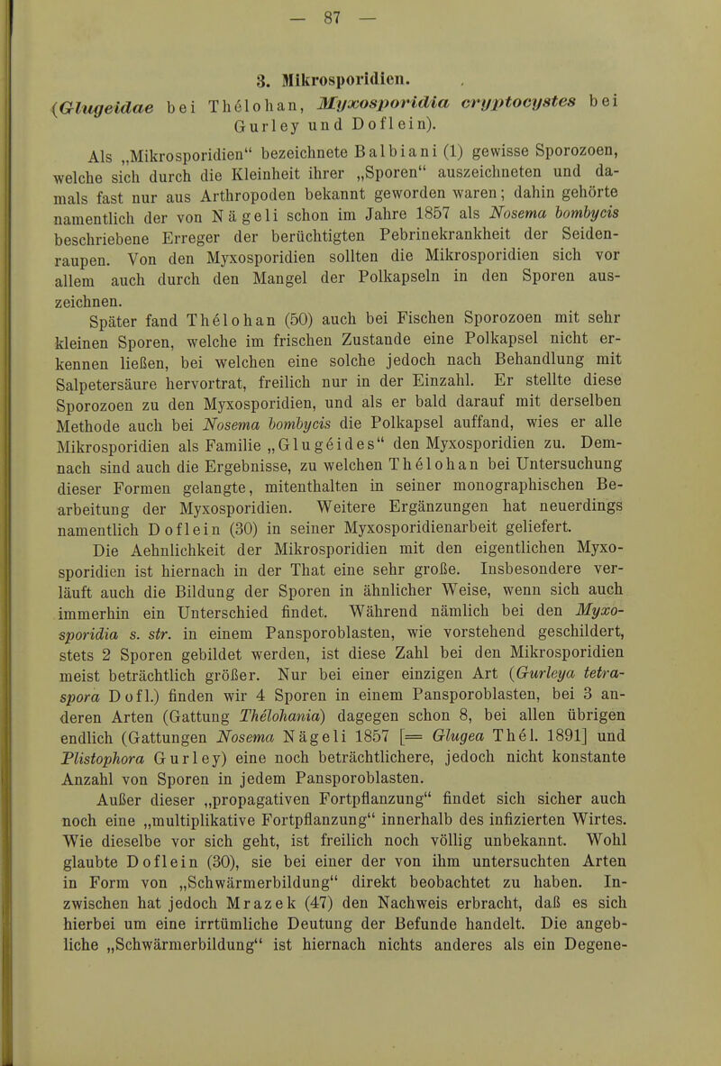 3. Mikrosporidicn. (Glugeidae bei Thölohan, Myjcosimridia cryptocystes bei Gurley und Doflein). Als „Mikrosporidien bezeichnete Balbiani (1) gewisse Sporozoen, welche sich durch die Kleinheit ihrer „Sporen auszeichneten und da- mals fast nur aus Arthropoden bekannt geworden waren; dahin gehörte namentlich der von Nägeli schon im Jahre 1857 als Nosema bombycis beschriebene Erreger der berüchtigten Pebrinekrankheit der Seiden- raupen. Von den Myxosporidien sollten die Mikrosporidien sich vor allem auch durch den Mangel der Polkapseln in den Sporen aus- zeichnen. Später fand T hei oh an (50) auch bei Fischen Sporozoen mit sehr kleinen Sporen, welche im frischen Zustande eine Polkapsel nicht er- kennen ließen, bei welchen eine solche jedoch nach Behandlung mit Salpetersäure hervortrat, freilich nur in der Einzahl. Er stellte diese Sporozoen zu den Myxosporidien, und als er bald darauf mit derselben Methode auch bei Nosema homhycis die Polkapsel auffand, wies er alle Mikrosporidien als Familie „Glugeides den Myxosporidien zu. Dem- nach sind auch die Ergebnisse, zu welchen Thelohan bei Untersuchung dieser Formen gelangte, mitenthalten in seiner monographischen Be- arbeitung der Myxosporidien. Weitere Ergänzungen hat neuerdings namentlich Doflein (30) in seiner Myxosporidienarbeit geliefert. Die Aehnlichkeit der Mikrosporidien mit den eigentlichen Myxo- sporidien ist hiernach in der That eine sehr große. Insbesondere ver- läuft auch die Bildung der Sporen in ähnlicher Weise, wenn sich auch immerhin ein Unterschied findet. Während nämlich bei den Myxo- sporidia s. str. in einem Pansporoblasten, wie vorstehend geschildert, stets 2 Sporen gebildet werden, ist diese Zahl bei den Mikrosporidien meist beträchtlich größer. Nur bei einer einzigen Art {Gurleya tetra- spora Dofl.) finden wir 4 Sporen in einem Pansporoblasten, bei 3 an- deren Arten (Gattung Thelohania) dagegen schon 8, bei allen übrigen endlich (Gattungen Nosema Nägeli 1857 [= Glugea Thel. 1891] und Flistophora Gurley) eine noch beträchtlichere, jedoch nicht konstante Anzahl von Sporen in jedem Pansporoblasten. Außer dieser „propagativen Fortpflanzung findet sich sicher auch noch eine „multiplikative Fortpflanzung innerhalb des infizierten Wirtes. Wie dieselbe vor sich geht, ist freilich noch völlig unbekannt. Wohl glaubte Doflein (30), sie bei einer der von ihm untersuchten Arten in Form von „Schwärmerbildung direkt beobachtet zu haben. In- zwischen hat jedoch Mrazek (47) den Nachweis erbracht, daß es sich hierbei um eine irrtümliche Deutung der Befunde handelt. Die angeb- liche „Schwärmerbildung ist hiernach nichts anderes als ein Degene-