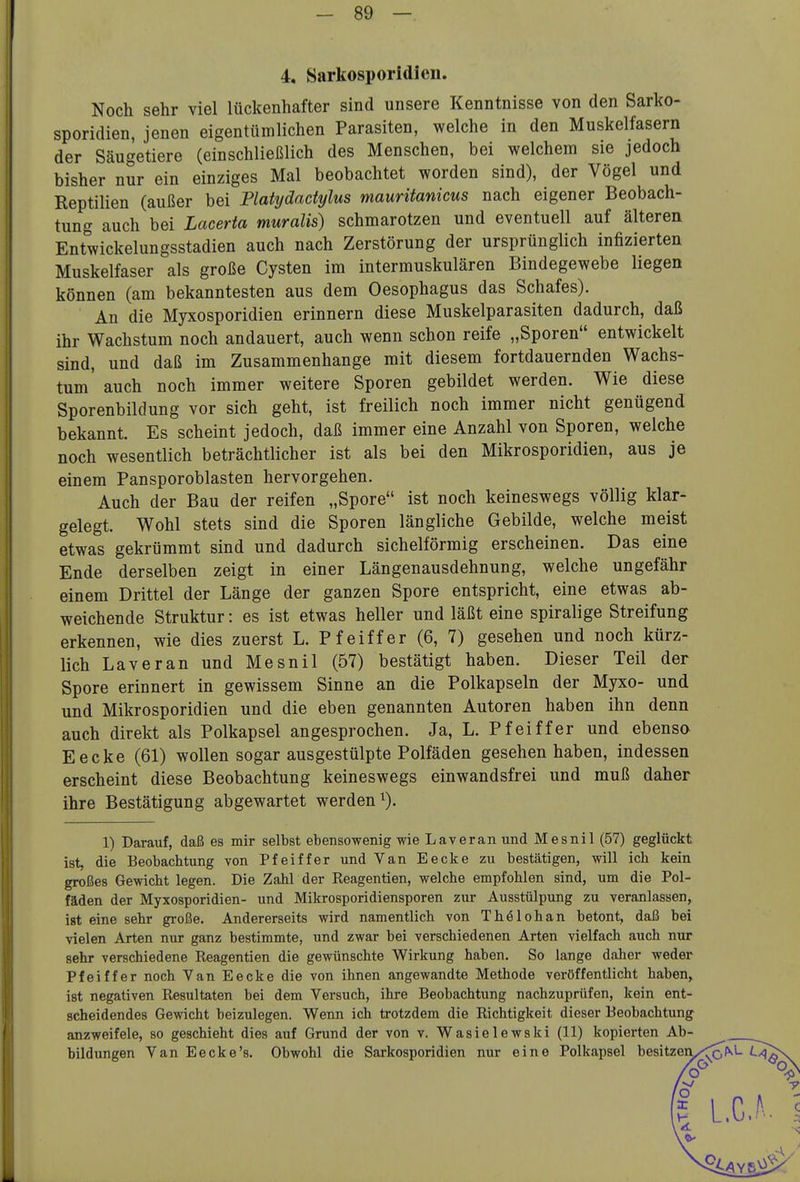 4, Sarkosporidicn. Noch sehr viel lückenhafter sind unsere Kenntnisse von den Sarko- sporidicn, jenen eigentümlichen Parasiten, welche in den Muskelfasern der Säugetiere (einschließlich des Menschen, bei welchem sie jedoch bisher nur ein einziges Mal beobachtet worden sind), der Vögel und Reptilien (außer bei Plahjdadylus mauritanicus nach eigener Beobach- tung auch bei Lacerta muralis) schmarotzen und eventuell auf älteren Entwickelungsstadien auch nach Zerstörung der ursprünglich infizierten Muskelfaser als große Cysten im intermuskulären Bindegewebe liegen können (am bekanntesten aus dem Oesophagus das Schafes). An die Myxosporidien erinnern diese Muskelparasiten dadurch, daß ihr Wachstum noch andauert, auch wenn schon reife „Sporen entwickelt sind, und daß im Zusammenhange mit diesem fortdauernden Wachs- tum' auch noch immer weitere Sporen gebildet werden. Wie diese Sporenbildung vor sich geht, ist freilich noch immer nicht genügend bekannt. Es scheint jedoch, daß immer eine Anzahl von Sporen, welche noch wesentlich beträchtlicher ist als bei den Mikrosporidien, aus je einem Pansporoblasten hervorgehen. Auch der Bau der reifen „Spore ist noch keineswegs völlig klar- gelegt. Wohl stets sind die Sporen längliche Gebilde, welche meist etwas gekrümmt sind und dadurch sichelförmig erscheinen. Das eine Ende derselben zeigt in einer Längenausdehnung, welche ungefähr einem Drittel der Länge der ganzen Spore entspricht, eine etwas ab- weichende Struktur: es ist etwas heller und läßt eine spiralige Streifung erkennen, wie dies zuerst L. Pfeiffer (6, 7) gesehen und noch kürz- lich Laveran und Mesnil (57) bestätigt haben. Dieser Teil der Spore erinnert in gewissem Sinne an die Polkapseln der Myxo- und und Mikrosporidien und die eben genannten Autoren haben ihn denn auch direkt als Polkapsel angesprochen. Ja, L. Pfeiffer und ebenso Eecke (61) wollen sogar ausgestülpte Polfäden gesehen haben, indessen erscheint diese Beobachtung keineswegs einwandsfrei und muß daher ihre Bestätigung abgewartet werden^). 1) Darauf, daß es mir selbst ebensowenig wie Laveran und Mesnil (57) geglückt ist, die Beobachtung von Pfeiffer und Van Eecke zu bestätigen, will ich kein großes Gewicht legen. Die Zahl der Reagentien, welche empfohlen sind, um die Pol- fäden der Myxosporidien- und Mikrosporidiensporen zur Ausstülpung zu veranlassen, ist eine sehr große. Andererseits wird namentlich von Thölohan betont, daß bei vielen Arten nur ganz bestimmte, und zwar bei verschiedenen Arten vielfach auch nur sehr verschiedene Reagentien die gewünschte Wirkung haben. So lange daher weder Pfeiffer noch Van Eecke die von ihnen angewandte Methode veröffentlicht haben^ ist negativen Resultaten bei dem Versuch, ihre Beobachtung nachzuprüfen, kein ent- scheidendes Gewicht beizulegen. Wenn ich trotzdem die Richtigkeit dieser Beobachtung anzweifele, so geschieht dies auf Grund der von v. Wasielewski (11) kopierten Ab- bildungen Van Eecke's. Obwohl die Sarkosporidien nur eine Polkapsel besitzeiV/<x<^^ ^^äX /o -<> I L.C.^- -