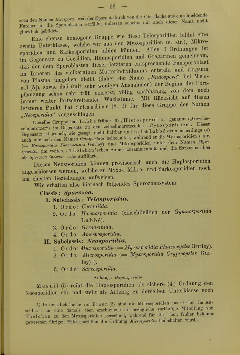 .oen den Namen Ectospora, weil der Sporont durch von der Oberfläche aus ei-^hn^idende rrchen in die Sporoblasten zerfällt; indessen scheint nur auch dieser Name nicht glücklich gebildet. , , - -„^ Eine ebenso homogene Gruppe wie diese Telosporidien bildet eine zweite Unterklasse, welche wir aus den Myxosporidien (s^ str.), Mikro- sporidien und Sarkosporidien bilden können. Allen 3 Ordnungen ist im Gegensatz zu Goccidien, Hämosporidien und Gregarinen gemeinsam daß der dem Sporoblasten dieser letzteren entsprechende Pansporoblast im Inneren des vielkernigen Mutterindividuums entsteht und ringsum von Plasma umgeben bleibt (daher der Name Endospora bei Mes- nil [51) sowie daß (mit sehr wenigen Ausnahmen) der Beginn der Fort- pflanzung schon sehr früh einsetzt, völlig unabhängig von dem noch immer weiter fortschreitenden Wachstume. Mit Rücksicht auf diesen letzteren Punkt hat Schaudinn (8, 9) für diese Gruppe den Namen ^.Neosporidia'' vorgeschlagen. Dieselbe Gruppe hat Labbö früher (3) „Histosporidien ^^-^^'^f'^'^^ Schmarotzer) im Gegensatz zu den zeUschmarotzenden „Cytosporidien Dieser otgTa is jedoch'wie gesagt, nicht haltbar und so hatLabb6 denn neuerdings (4) auch nur noch den Namen Cytosporidia beibehalten, während er die Myxosporidien s^str. Z My^osporidia Phaenocystes Gurley) und Mikrosporidien unter dem Namen J,.o- loridL (fm weiteren Thölohan'schen Sinne) zusammenfaßt und die Sarkosporidien als Sporozoa incertae sedis aufführt. Diesen Neosporidien können provisorisch auch die Haplosporidien angeschlossen werden, welche zu Myxo-, Mikro- und Sarkosporidien noch am ehesten Beziehungen aufweisen. Wir erhalten also hiernach folgendes Sporozoensystem: Classis: Sporozoa. I. Snbclassis: Telosporidia. 1. Ordo: Coccidiida. 2. Ordo: Eaemosporidia (einschließlich der Gymnosporiida L a b b e). 3. Ordo: Gregarinida. 4. Ordo: Amoebosporidia. II. Subclassis: Neos^joridia, 1. Ordo: Myxosporidia (= Myxosporidia Phaenocystes Gurley). 2. Ordo: Microsporidia (= Myxosporidia Gryptocysies Gur- ley)^). 3. Ordo: Sarcosporidia. Anhang: Eaplosporidia. Mesnil (5) reiht die Haplosporidien als sichere (4.) Ordnung den Neosporidien ein und stellt als Anhang zu derselben Unterklasse noch 1) In dem Lehrbuche von Braun (2) sind die Mikrosporidien aus Fischen im An- schlüsse an eine damals eben erschienene diesbezügliche vorläufige Mitteilung von Th^lohan zu den Myxosporidien gerechnet, während für die schon früher bekannt gewesenen übrigen Mikrosporidien die Ordnung Microsporidia beibehalten wurde.