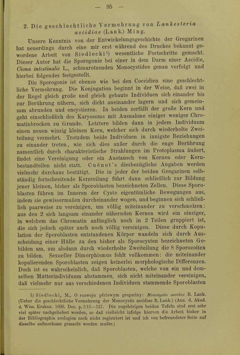 2. Die geschlechtliche Vermehrung von Lankesteria ascidiae (Lank.) Ming. Unsere Kenntnis von der Entwicklungsgeschichte der Gregarinen hat neuerdings durch eine mir erst während des Druckes bekannt ge- wordene Arbeit von Siedlecki^) wesentliche Fortschritte gemacht. Dieser Autor hat die Sporogonie bei einer in dem Darm einer Ascidie, Ciona intestinalis L., schmarotzenden Monocystidee genau verfolgt und hierbei folgendes festgestellt. Die Sporogonie ist ebenso wie bei den Coccidien eine geschlecht- liche Vermehrung. Die Konjugation beginnt in der Weise, daß zwei in der Regel gleich große und gleich gebaute Individuen sich einander bis zur Berührung nähern, sich dicht aneinander lagern und sich gemein- sam abrunden und encystieren. In beiden zerfällt der große Kern und geht einschließlich des Karyosoms mit Ausnahme einiger weniger Chro- matinbrocken zu Grunde. Letztere bilden dann in jedem Individuum einen neuen winzig kleinen Kern, welcher sich durch wiederholte Zwei- teilung vermehrt. Trotzdem beide Individuen in innigste Beziehungen zu einander treten, wie sich dies außer durch die enge Berührung namentlich durch charakteristische Strahlungen im Protoplasma äußert, findet eine Vereinigung oder ein Austausch von Kernen oder Kern- bestandteilen nicht statt. Guenot's diesbezügliche Angaben werden vielmehr durchaus bestätigt. Die in jeder der beiden Gregarinen selb- ständig fortschreitende Kernteilung führt dann schließlich zur Bildung jener kleinen, bisher als Sporoblasten bezeichneten Zellen. Diese Sporo- blasten führen im Inneren der Cyste eigentümliche Bewegungen aus, indem sie gewissermaßen durcheinander wogen, und beginnen sich schließ- lich paarweise zu vereinigen, um völlig miteinander zu verschmelzen: aus den 2 sich langsam einander nähernden Kernen wird ein einziger, in welchem das Ghromatin anfänglich noch in 2 Teilen gruppiert ist, die sich jedoch später auch noch völlig vereinigen. Diese durch Kopu- lation der Sporoblasten entstandenen Körper wandeln sich durch Aus- scheidung einer Hülle zu den bisher als Sporocysten bezeichneten Ge- bilden um, um alsdann durch wiederholte Zweiteilung die 8 Sporozoiten zu bilden. Sexueller Dimorphismus fehlt vollkommen: die miteinander kopulierenden Sporoblasten zeigen keinerlei morphologische Differenzen. Doch ist es wahrscheinlich, daß Sporoblasten, welche von ein und dem- selben Mutterindividuum abstammen, sich nicht miteinander vereinigen, daß vielmehr nur aus verschiedenen Individuen stammende Sporoblasten 1) Siedlecki, M., 0 rozwoju picio-wym gregariny: Monocystis ascidae R. Lank. (TJeber die geschlechtliche Vermehrung der Monocystis ascidiae R. Lank.) (Anz. d. Akad. d. Wiss. Krakau. 1899. Dec. p. 515-537. Die zugehörigen beiden Tafeln sind erst sehr viel später nachgeliefert worden, so daß vielleicht infolge hiervon die Arbeit bisher in der Bibliographia zoologica noch nicht registriert ist und ich von befreundeter Seite auf dieselbe aufmerksam gemacht werden mußte.)