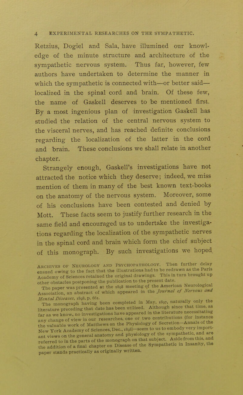 Retzius, Dogiel and Sala, have illumined our knowl- edge of the minute structure and architecture of the sympathetic nervous system. Thus far, however, few authors have undertaken to determine the manner in which the sympathetic is connected with—or better said— localized in the spinal cord and brain. Of these few, the name of Gaskell deserves to be mentioned first. By a most ingenious plan of investigation Gaskell has studied the relation of the central nervous system to the visceral nerves, and has reached definite conclusions regarding the localization of the latter in the cord and brain. These conclusions we shall relate in another chapter. Strangely enough, Gaskell's investigations have not attracted the notice which they deserve; indeed, we miss mention of them in many of the best known text-books on the anatomy of the nervous system. Moreover, some of his conclusions have been contested and denied by Mott. These facts seem to justify further research in the same field and encouraged us to undertake the investiga- tions regarding the localization of the sympathetic nerves in the spinal cord and brain which form the chief subject of this monograph. By such investigations we hoped ARCHIVES OF NEUROLOGY AND PSYCHOPATHOLOGY. Then further delay ensued owing to the fact that the illustrations had to be redrawn as the Paris Academy of Sciences retained the original drawings. This in turn brought up other obstacles postponing the publication to the present date. The paper was presented at the 1898 meeting of the American Neurological Association, an abstract of which appeared in the Journal of Nervous and Mental DiseaseSyiZqi.V.eei. The monograph having been completed in May, iSgy, naturally only the literature preceding that date has been utilized. Although since that time as far as we know, no investigations have appeared in the literature necess.tatmg any change of view in our researches, one or two contributions (for instance the valuable work of Matthews on the Physiology of Secretion-Annals of the New York Academy of Sciences, Dec, i898)-seem to us to embody very import- ant views on the general anatomy and physiology of the sympathetic, and are referred to in the parts of the monograph on that subject. Aside from this, and the addition of a final chapter on Disease of the Sym-pathetic in Insanity, the paper stands practically as originally written.